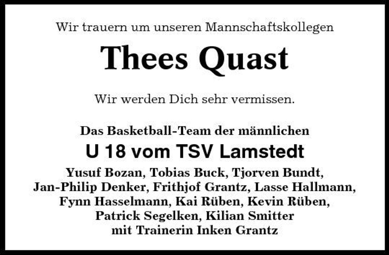 <p>Wir trauern um unseren Mannschaftskollegen</p><p>Thees Quast<br />Wir werden Dich sehr vermissen. Das Basketball-Team der männlichen</p><p>U 18 vom TSV Lamstedt<br />Yusuf Bozan, Tobias Buck, Tjorven Bundt, Jan-Philip Denker, Frithjof Grantz, Lasse Hallmann, Fynn Hasselmann, Kai Rüben, Kevin Rüben, Patrick Segelken, Kilian Smitter mit Trainerin Inken Grantz</p>