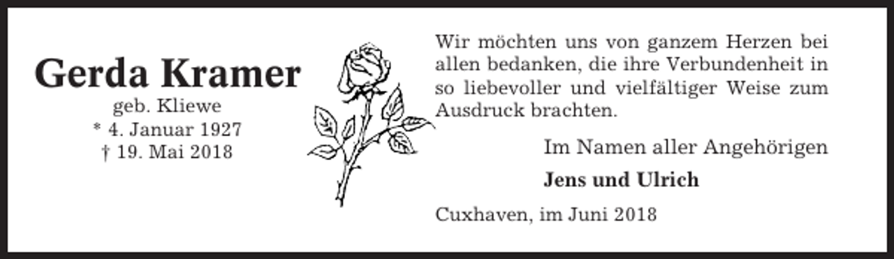 <p>Gerda Kramer<br />geb. Kliewe<br />* 4. Januar 1927<br />† 19. Mai 2018</p><p>Wir möchten uns von ganzem Herzen bei<br />allen bedanken, die ihre Verbundenheit in<br />so liebevoller und vielfältiger Weise zum<br />Ausdruck brachten.</p><p>Im Namen aller Angehörigen<br />Jens und Ulrich<br />Cuxhaven, im Juni 2018</p>