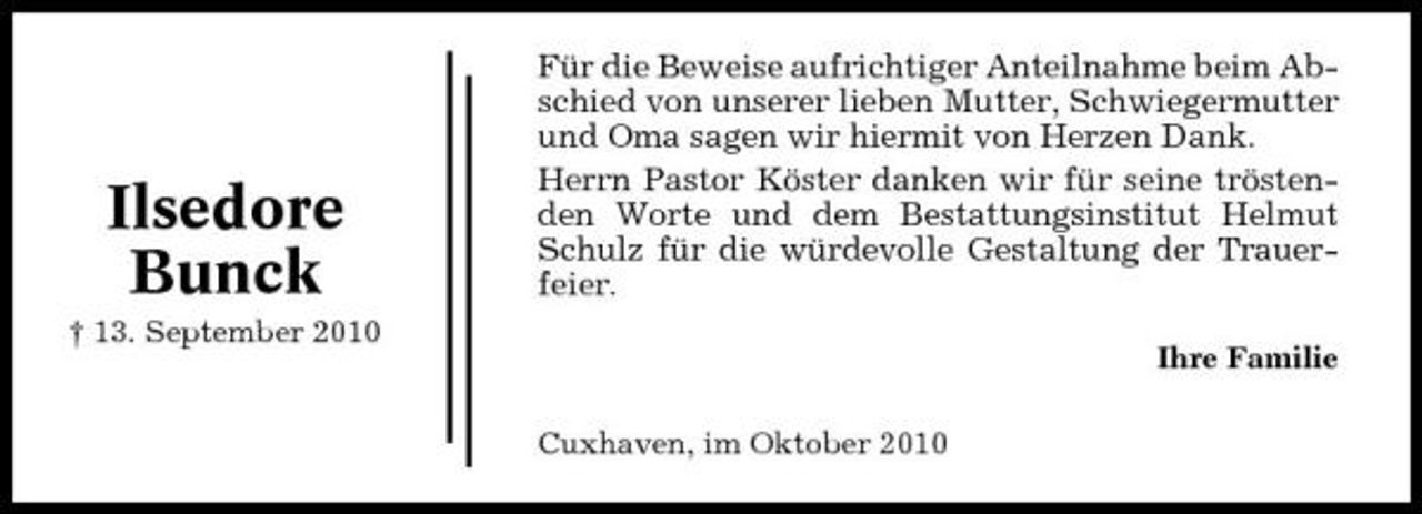 <p>Ilsedore Bunck<br />† 13. September 2010</p><p>Für die Beweise aufrichtiger Anteilnahme beim Abschied von unserer lieben Mutter, Schwiegermutter und Oma sagen wir hiermit von Herzen Dank. Herrn Pastor Köster danken wir für seine tröstenden Worte und dem Bestattungsinstitut Helmut Schulz für die würdevolle Gestaltung der Trauerfeier.<br />Ihre Familie Cuxhaven, im Oktober 2010</p>