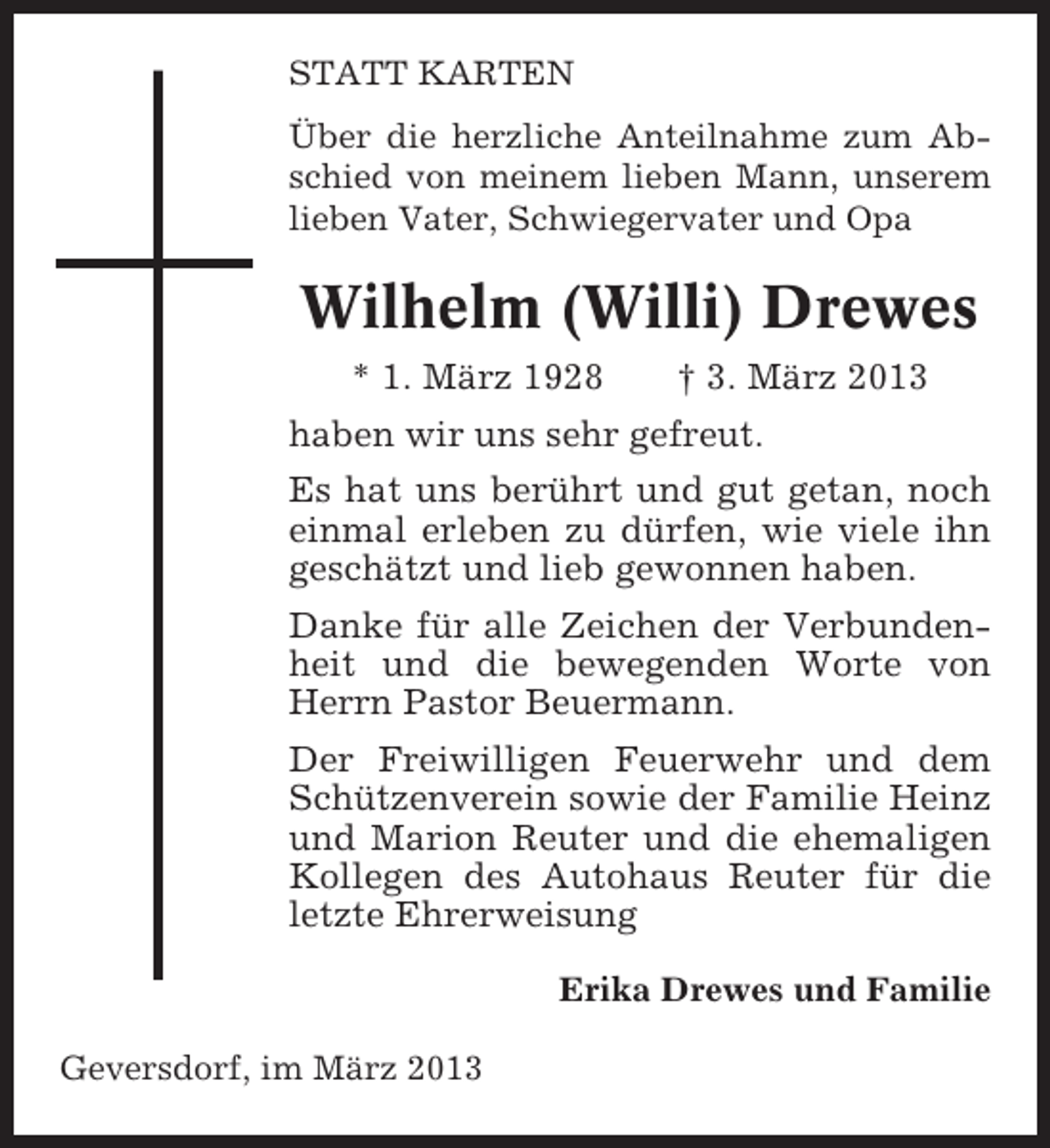 <p>STATT KARTEN<br />Über die herzliche Anteilnahme zum Abschied von meinem lieben Mann, unserem<br />lieben Vater, Schwiegervater und Opa</p><p>Wilhelm (Willi) Drewes<br />* 1. März 1928</p><p>† 3. März 2013</p><p>haben wir uns sehr gefreut.<br />Es hat uns berührt und gut getan, noch<br />einmal erleben zu dürfen, wie viele ihn<br />geschätzt und lieb gewonnen haben.<br />Danke für alle Zeichen der Verbundenheit und die bewegenden Worte von<br />Herrn Pastor Beuermann.<br />Der Freiwilligen Feuerwehr und dem<br />Schützenverein sowie der Familie Heinz<br />und Marion Reuter und die ehemaligen<br />Kollegen des Autohaus Reuter für die<br />letzte Ehrerweisung<br />Erika Drewes und Familie<br />Geversdorf, im März 2013</p>