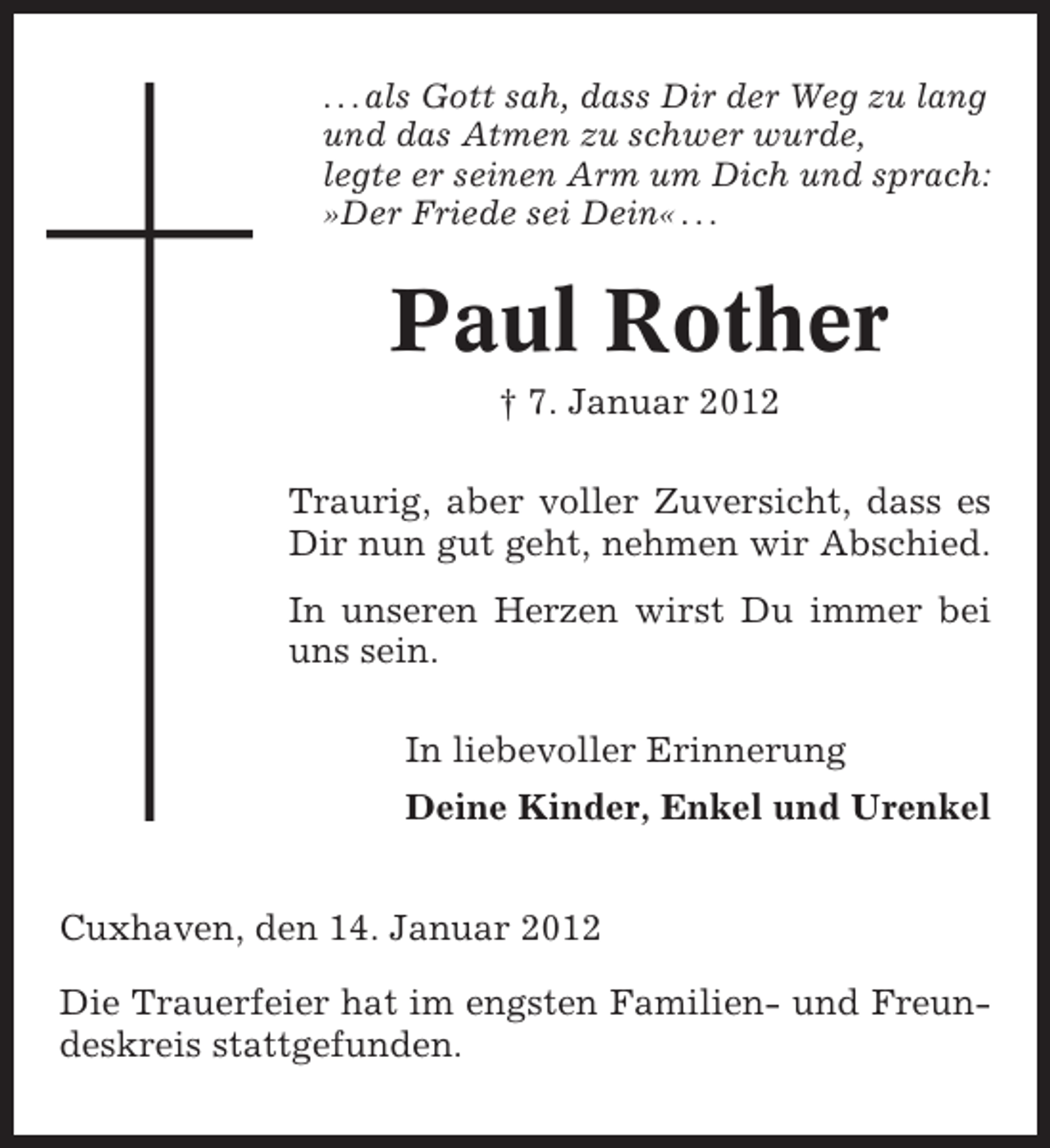 <p>. . . als Gott sah, dass Dir der Weg zu lang<br />und das Atmen zu schwer wurde,<br />legte er seinen Arm um Dich und sprach:<br />»Der Friede sei Dein« . . .</p><p>Paul Rother<br />† 7. Januar 2012<br />Traurig, aber voller Zuversicht, dass es<br />Dir nun gut geht, nehmen wir Abschied.<br />In unseren Herzen wirst Du immer bei<br />uns sein.<br />In liebevoller Erinnerung<br />Deine Kinder, Enkel und Urenkel<br />Cuxhaven, den 14. Januar 2012<br />Die Trauerfeier hat im engsten Familien- und Freundeskreis stattgefunden.</p>