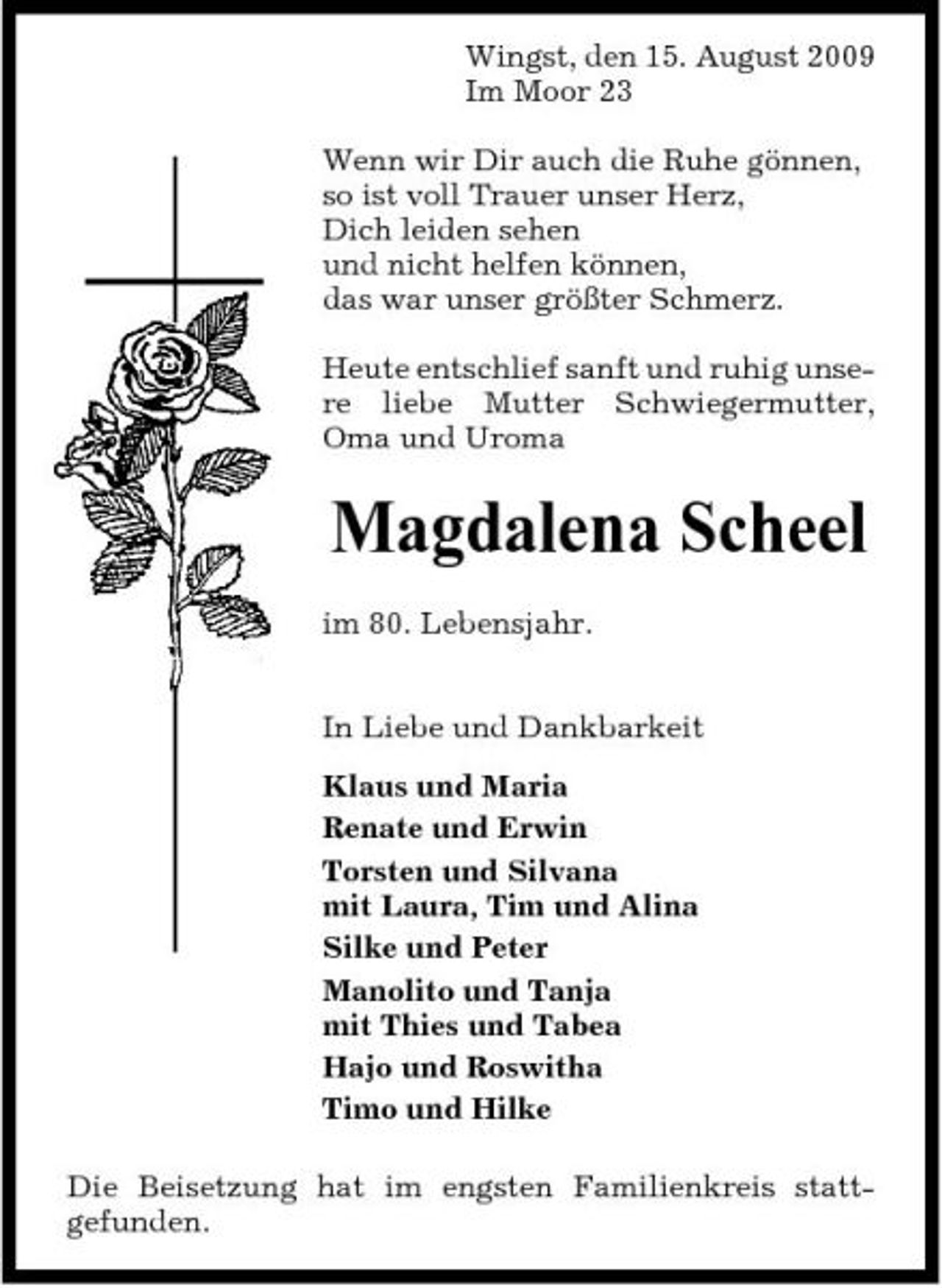 <p>Wingst, den 15. August 2009 Im Moor 23 Wenn wir Dir auch die Ruhe gönnen, so ist voll Trauer unser Herz, Dich leiden sehen und nicht helfen können, das war unser größter Schmerz. Heute entschlief sanft und ruhig unsere liebe Mutter Schwiegermutter, Oma und Uroma</p><p>Magdalena Scheel<br />im 80. Lebensjahr. In Liebe und Dankbarkeit Klaus und Maria Renate und Erwin Torsten und Silvana mit Laura, Tim und Alina Silke und Peter Manolito und Tanja mit Thies und Tabea Hajo und Roswitha Timo und Hilke Die Beisetzung hat im engsten Familienkreis stattgefunden.</p>