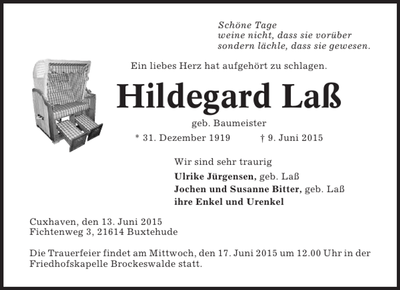 <p>Schöne Tage<br />weine nicht, dass sie vorüber<br />sondern lächle, dass sie gewesen.<br />Ein liebes Herz hat aufgehört zu schlagen.</p><p>Hildegard Laß<br />geb. Baumeister<br />* 31. Dezember 1919<br />† 9. Juni 2015<br />Wir sind sehr traurig<br />Ulrike Jürgensen, geb. Laß<br />Jochen und Susanne Bitter, geb. Laß<br />ihre Enkel und Urenkel<br />Cuxhaven, den 13. Juni 2015<br />Fichtenweg 3, 21614 Buxtehude<br />Die Trauerfeier findet am Mittwoch, den 17. Juni 2015 um 12.00 Uhr in der<br />Friedhofskapelle Brockeswalde statt.</p>