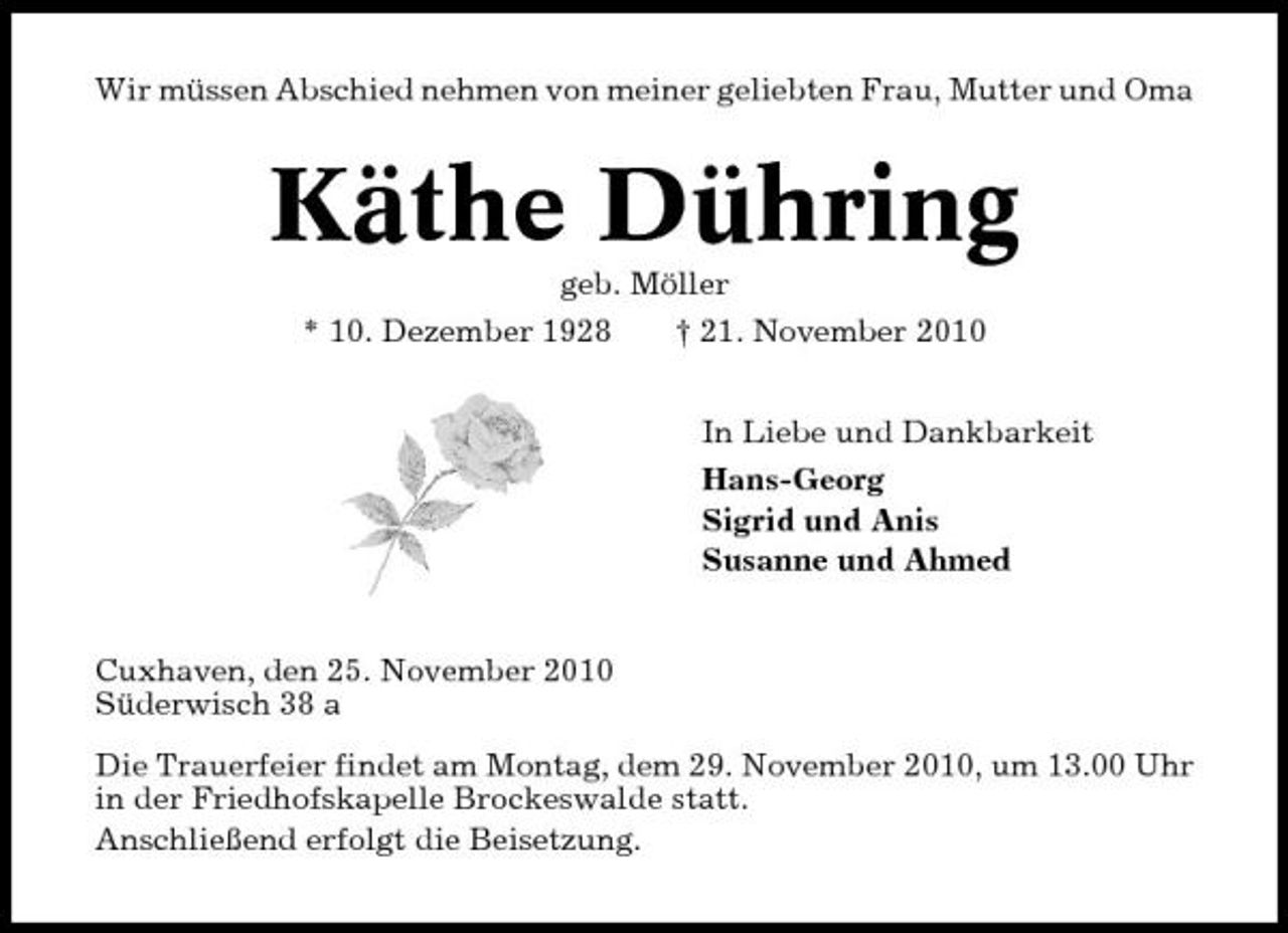 <p>Wir müssen Abschied nehmen von meiner geliebten Frau, Mutter und Oma</p><p>Käthe Dühring<br />geb. Möller * 10. Dezember 1928 † 21. November 2010 In Liebe und Dankbarkeit Hans-Georg Sigrid und Anis Susanne und Ahmed</p><p>Cuxhaven, den 25. November 2010 Süderwisch 38 a Die Trauerfeier findet am Montag, dem 29. November 2010, um 13.00 Uhr in der Friedhofskapelle Brockeswalde statt. Anschließend erfolgt die Beisetzung.</p>