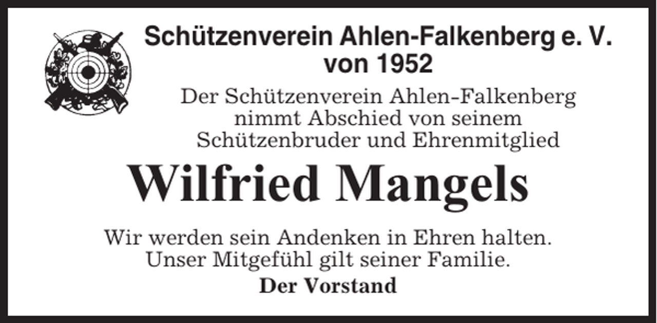 <p>Schützenverein Ahlen-Falkenberg e. V.<br />von 1952<br />Der Schützenverein Ahlen-Falkenberg<br />nimmt Abschied von seinem<br />Schützenbruder und Ehrenmitglied</p><p>Wilfried Mangels<br />Wir werden sein Andenken in Ehren halten.<br />Unser Mitgefühl gilt seiner Familie.<br />Der Vorstand</p>