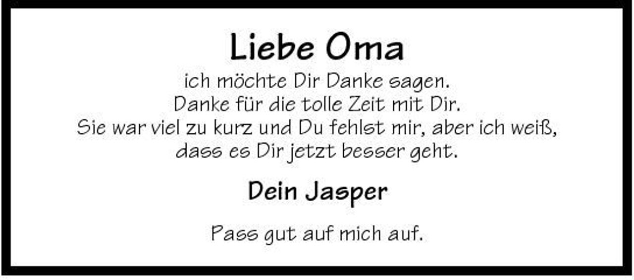 <p>ich möchte Dir Danke sagen. Danke für die tolle Zeit mit Dir. Sie war viel zu kurz und Du fehlst mir, aber ich weiß, dass es Dir jetzt besser geht.</p><p>Liebe Oma</p><p>Dein Jasper<br />Pass gut auf mich auf.</p>