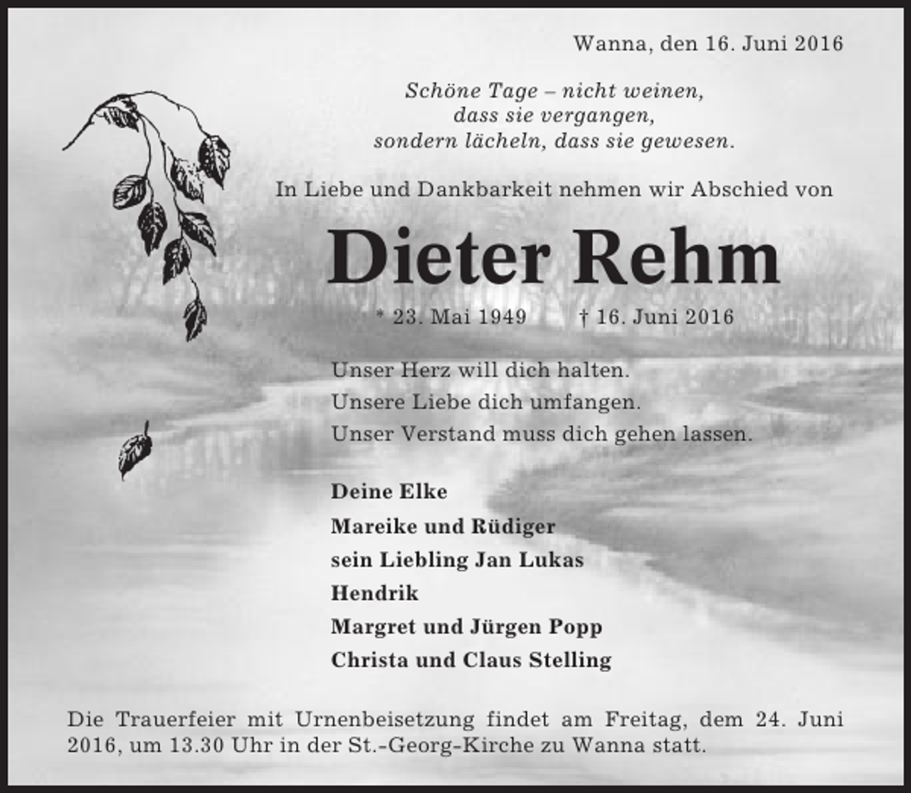 <p>Wanna, den 16. Juni 2016<br />Schöne Tage – nicht weinen,<br />dass sie vergangen,<br />sondern lächeln, dass sie gewesen.<br />In Liebe und Dankbarkeit nehmen wir Abschied von</p><p>Dieter Rehm<br />* 23. Mai 1949</p><p>† 16. Juni 2016</p><p>Unser Herz will dich halten.<br />Unsere Liebe dich umfangen.<br />Unser Verstand muss dich gehen lassen.<br />Deine Elke<br />Mareike und Rüdiger<br />sein Liebling Jan Lukas<br />Hendrik<br />Margret und Jürgen Popp<br />Christa und Claus Stelling<br />Die Trauerfeier mit Urnenbeisetzung findet am Freitag, dem 24. Juni<br />2016, um 13.30 Uhr in der St.-Georg-Kirche zu Wanna statt.</p>