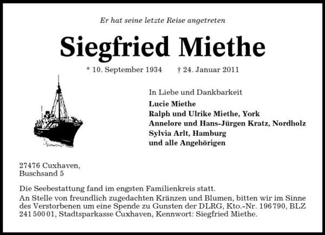 <p>Er hat seine letzte Reise angetreten</p><p>Siegfried Miethe<br />* 10. September 1934 † 24. Januar 2011 In Liebe und Dankbarkeit Lucie Miethe Ralph und Ulrike Miethe, York Annelore und Hans-Jürgen Kratz, Nordholz Sylvia Arlt, Hamburg und alle Angehörigen 27476 Cuxhaven, Buschsand 5 Die Seebestattung fand im engsten Familienkreis statt. An Stelle von freundlich zugedachten Kränzen und Blumen, bitten wir im Sinne des Verstorbenen um eine Spende zu Gunsten der DLRG, Kto.-Nr. 196 790, BLZ 241 501, Stadtsparkasse Cuxhaven, Kennwort: Siegfried Miethe.</p>