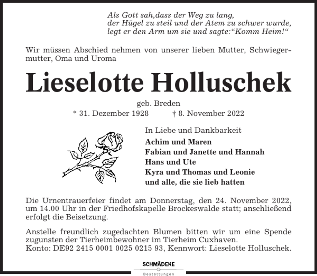<p>Als Gott sah,dass der Weg zu lang,<br />der Hügel zu steil und der Atem zu schwer wurde,<br />legt er den Arm um sie und sagte:“Komm Heim!“<br />Wir müssen Abschied nehmen von unserer lieben Mutter, Schwiegermutter, Oma und Uroma</p><p>Lieselotte Holluschek<br />geb. Breden<br />* 31. Dezember 1928<br />† 8. November 2022<br />In Liebe und Dankbarkeit<br />Achim und Maren<br />Fabian und Janette und Hannah<br />Hans und Ute<br />Kyra und Thomas und Leonie<br />und alle, die sie lieb hatten<br />Die Urnentrauerfeier findet am Donnerstag, den 24. November 2022,<br />um 14.00 Uhr in der Friedhofskapelle Brockeswalde statt; anschließend<br />erfolgt die Beisetzung.<br />Anstelle freundlich zugedachten Blumen bitten wir um eine Spende<br />zugunsten der Tierheimbewohner im Tierheim Cuxhaven.<br />Konto: DE9415 0001 0025 0215 93, Kennwort: Lieselotte Holluschek.</p>