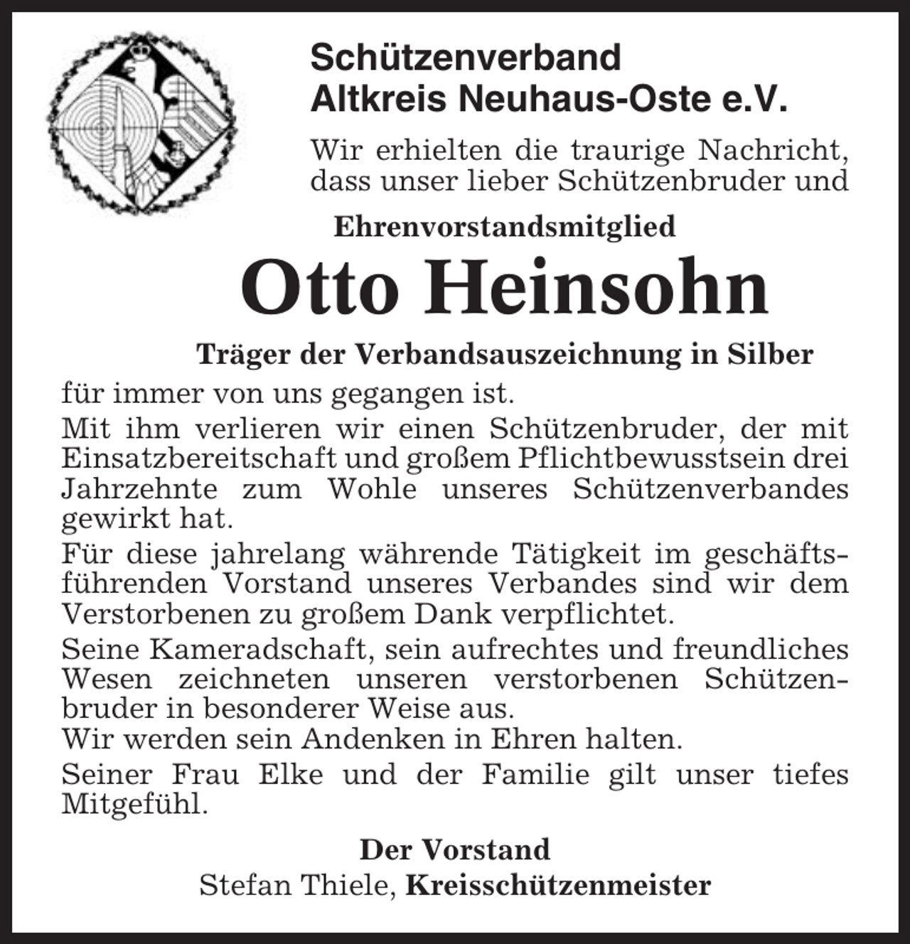 <p>Schützenverband<br />Altkreis Neuhaus-Oste e.V.<br />Wir erhielten die traurige Nachricht,<br />dass unser lieber Schützenbruder und<br />Ehrenvorstandsmitglied</p><p>Otto Heinsohn<br />Träger der Verbandsauszeichnung in Silber<br />für immer von uns gegangen ist.<br />Mit ihm verlieren wir einen Schützenbruder, der mit<br />Einsatzbereitschaft und großem Pflichtbewusstsein drei<br />Jahrzehnte zum Wohle unseres Schützenverbandes<br />gewirkt hat.<br />Für diese jahrelang währende Tätigkeit im geschäftsführenden Vorstand unseres Verbandes sind wir dem<br />Verstorbenen zu großem Dank verpflichtet.<br />Seine Kameradschaft, sein aufrechtes und freundliches<br />Wesen zeichneten unseren verstorbenen Schützenbruder in besonderer Weise aus.<br />Wir werden sein Andenken in Ehren halten.<br />Seiner Frau Elke und der Familie gilt unser tiefes<br />Mitgefühl.<br />Der Vorstand<br />Stefan Thiele, Kreisschützenmeister</p>