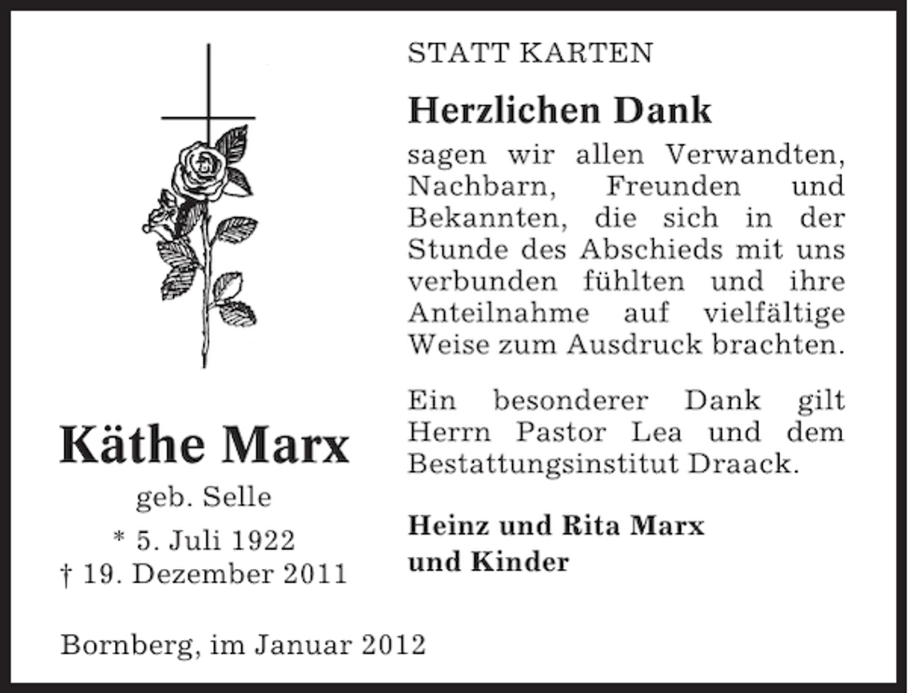 <p>STATT KARTEN</p><p>Herzlichen Dank<br />sagen wir allen Verwandten,<br />Nachbarn,<br />Freunden<br />und<br />Bekannten, die sich in der<br />Stunde des Abschieds mit uns<br />verbunden fühlten und ihre<br />Anteilnahme auf vielfältige<br />Weise zum Ausdruck brachten.</p><p>Käthe Marx</p><p>Ein besonderer Dank gilt<br />Herrn Pastor Lea und dem<br />Bestattungsinstitut Draack.</p><p>geb. Selle<br />* 5. Juli 1922<br />† 19. Dezember 2011</p><p>Heinz und Rita Marx<br />und Kinder</p><p>Bornberg, im Januar 2012</p>