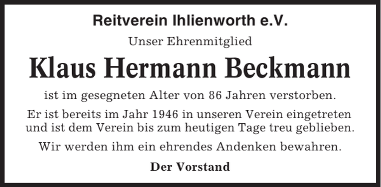 <p>Reitverein Ihlienworth e.V.<br />Unser Ehrenmitglied</p><p>Klaus Hermann Beckmann<br />ist im gesegneten Alter von 86 Jahren verstorben.<br />Er ist bereits im Jahr 1946 in unseren Verein eingetreten<br />und ist dem Verein bis zum heutigen Tage treu geblieben.<br />Wir werden ihm ein ehrendes Andenken bewahren.<br />Der Vorstand</p>