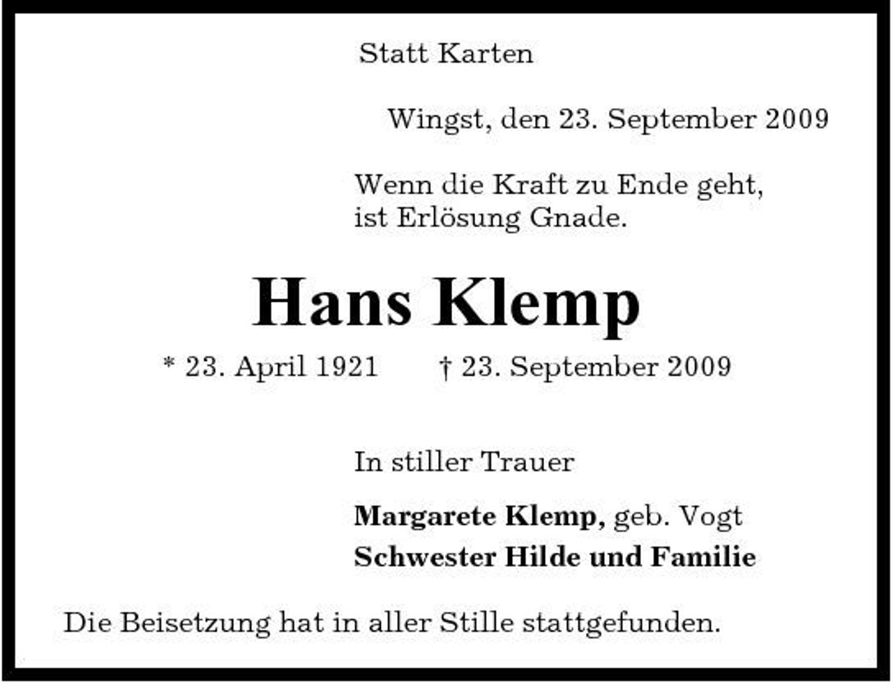 <p>Statt Karten Wingst, den 23. September 2009 Wenn die Kraft zu Ende geht, ist Erlösung Gnade.</p><p>Hans Klemp<br />* 23. April 1921 † 23. September 2009 In stiller Trauer Margarete Klemp, geb. Vogt Schwester Hilde und Familie Die Beisetzung hat in aller Stille stattgefunden.</p>