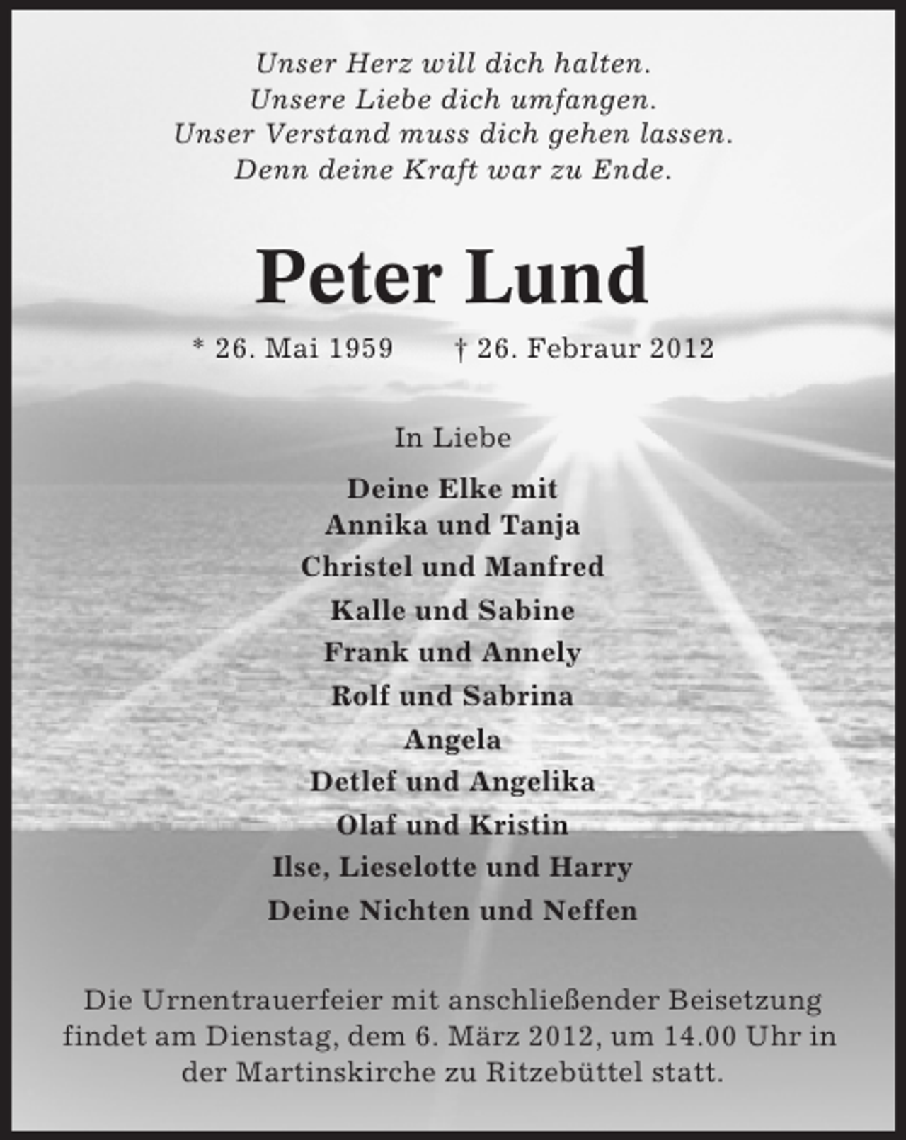 <p>Unser Herz will dich halten.<br />Unsere Liebe dich umfangen.<br />Unser Verstand muss dich gehen lassen.<br />Denn deine Kraft war zu Ende.</p><p>Peter Lund<br />* 26. Mai 1959</p><p>† 26. Febraur 2012<br />In Liebe</p><p>Deine Elke mit<br />Annika und Tanja<br />Christel und Manfred<br />Kalle und Sabine<br />Frank und Annely<br />Rolf und Sabrina<br />Angela<br />Detlef und Angelika<br />Olaf und Kristin<br />Ilse, Lieselotte und Harry<br />Deine Nichten und Neffen<br />Die Urnentrauerfeier mit anschließender Beisetzung<br />findet am Dienstag, dem 6. März 2012, um 14.00 Uhr in<br />der Martinskirche zu Ritzebüttel statt.</p>