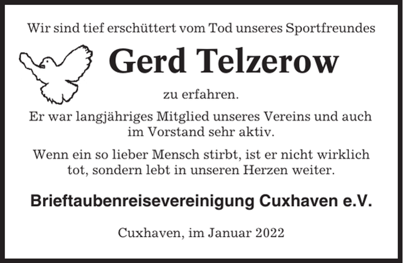 <p>Wir sind tief erschüttert vom Tod unseres Sportfreundes</p><p>Gerd Telzerow<br />zu erfahren.<br />Er war langjähriges Mitglied unseres Vereins und auch<br />im Vorstand sehr aktiv.<br />Wenn ein so lieber Mensch stirbt, ist er nicht wirklich<br />tot, sondern lebt in unseren Herzen weiter.</p><p>Brieftaubenreisevereinigung Cuxhaven e.V.<br />Cuxhaven, im Januar 2022</p>