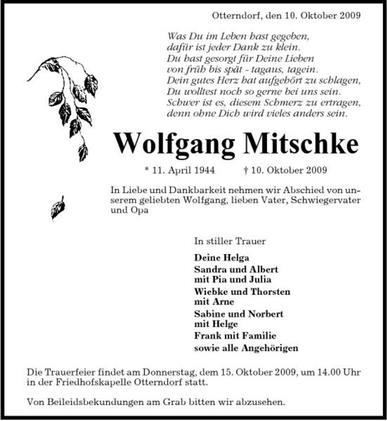 <p>Otterndorf, den 10. Oktober 2009</p><p>Was Du im Leben hast gegeben, dafür ist jeder Dank zu klein. Du hast gesorgt für Deine Lieben von früh bis spät - tagaus, tagein. Dein gutes Herz hat aufgehört zu schlagen, Du wolltest noch so gerne bei uns sein. Schwer ist es, diesem Schmerz zu ertragen, denn ohne Dich wird vieles anders sein.</p><p>Wolfgang Mitschke<br />* 11. April 1944 † 10. Oktober 2009 In Liebe und Dankbarkeit nehmen wir Abschied von unserem geliebten Wolfgang, lieben Vater, Schwiegervater und Opa In stiller Trauer Deine Helga Sandra und Albert mit Pia und Julia Wiebke und Thorsten mit Arne Sabine und Norbert mit Helge Frank mit Familie sowie alle Angehörigen Die Trauerfeier findet am Donnerstag, dem 15. Oktober 2009, um 14.00 Uhr in der Friedhofskapelle Otterndorf statt. Von Beileidsbekundungen am Grab bitten wir abzusehen.</p>