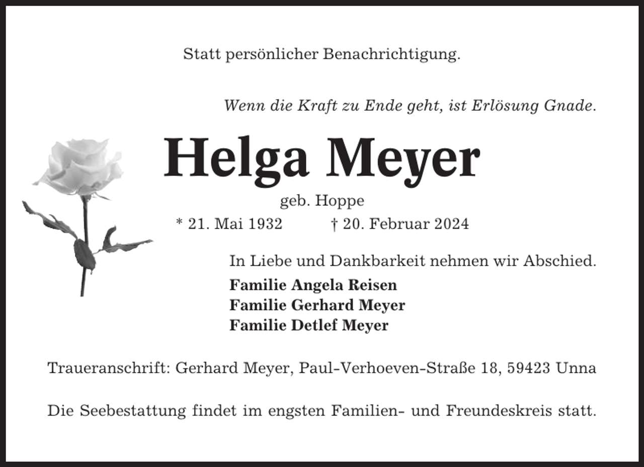 <p>Statt persönlicher Benachrichtigung.<br />Wenn die Kraft zu Ende geht, ist Erlösung Gnade.</p><p>Helga Meyer<br />geb. Hoppe<br />* 21. Mai 1932<br />† 20. Februar 2024<br />In Liebe und Dankbarkeit nehmen wir Abschied.<br />Familie Angela Reisen<br />Familie Gerhard Meyer<br />Familie Detlef Meyer<br />Traueranschrift: Gerhard Meyer, Paul-Verhoeven-Straße 18, 59423 Unna<br />Die Seebestattung findet im engsten Familien- und Freundeskreis statt.</p>