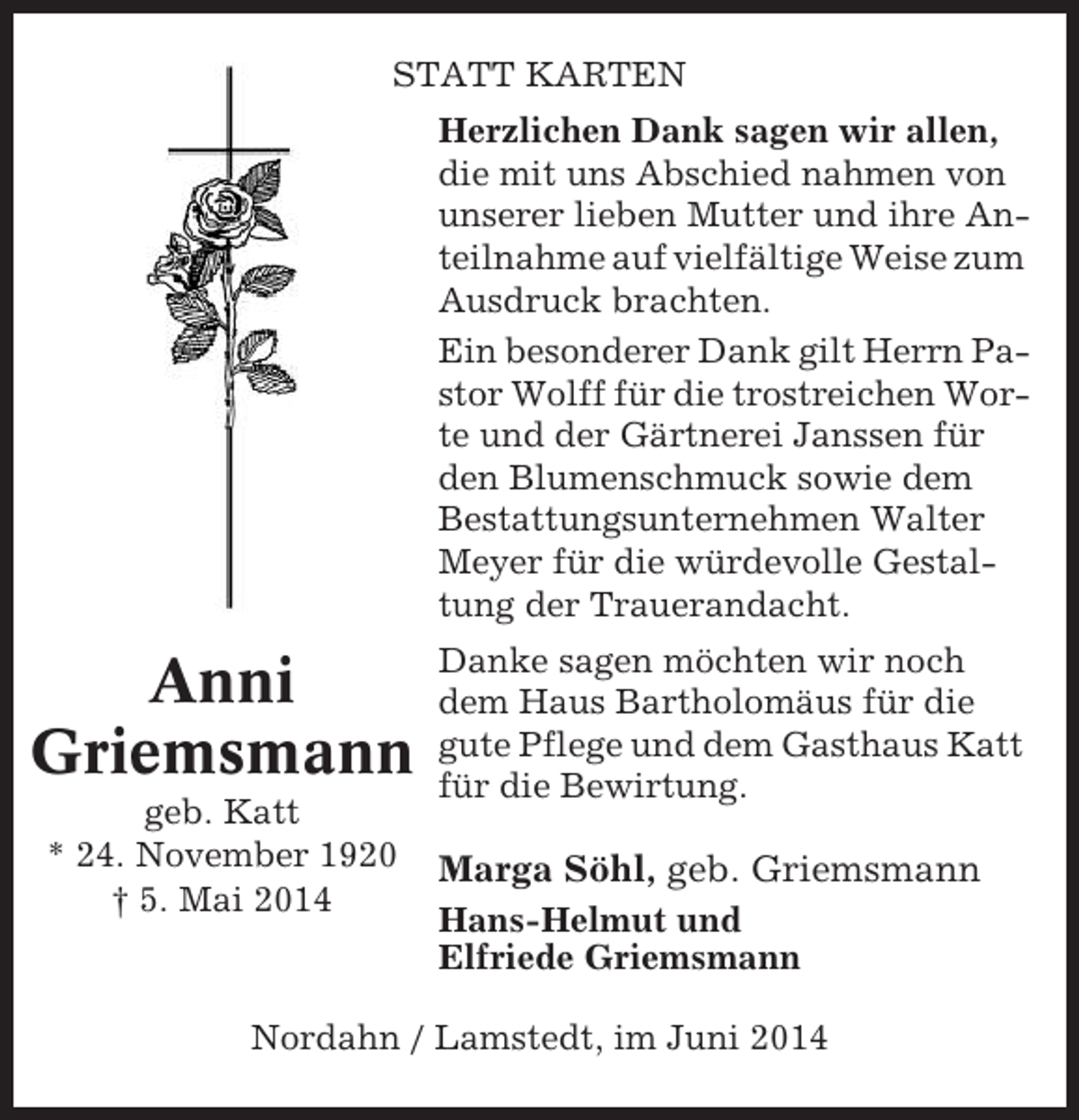 <p>STATT KARTEN<br />Herzlichen Dank sagen wir allen,<br />die mit uns Abschied nahmen von<br />unserer lieben Mutter und ihre Anteilnahme auf vielfältige Weise zum<br />Ausdruck brachten.<br />Ein besonderer Dank gilt Herrn Pastor Wolff für die trostreichen Worte und der Gärtnerei Janssen für<br />den Blumenschmuck sowie dem<br />Bestattungsunternehmen Walter<br />Meyer für die würdevolle Gestaltung der Trauerandacht.</p><p>Anni<br />Griemsmann<br />geb. Katt<br />* 24. November 1920<br />† 5. Mai 2014</p><p>Danke sagen möchten wir noch<br />dem Haus Bartholomäus für die<br />gute Pflege und dem Gasthaus Katt<br />für die Bewirtung.</p><p>Marga Söhl, geb. Griemsmann<br />Hans-Helmut und<br />Elfriede Griemsmann</p><p>Nordahn / Lamstedt, im Juni 2014</p>