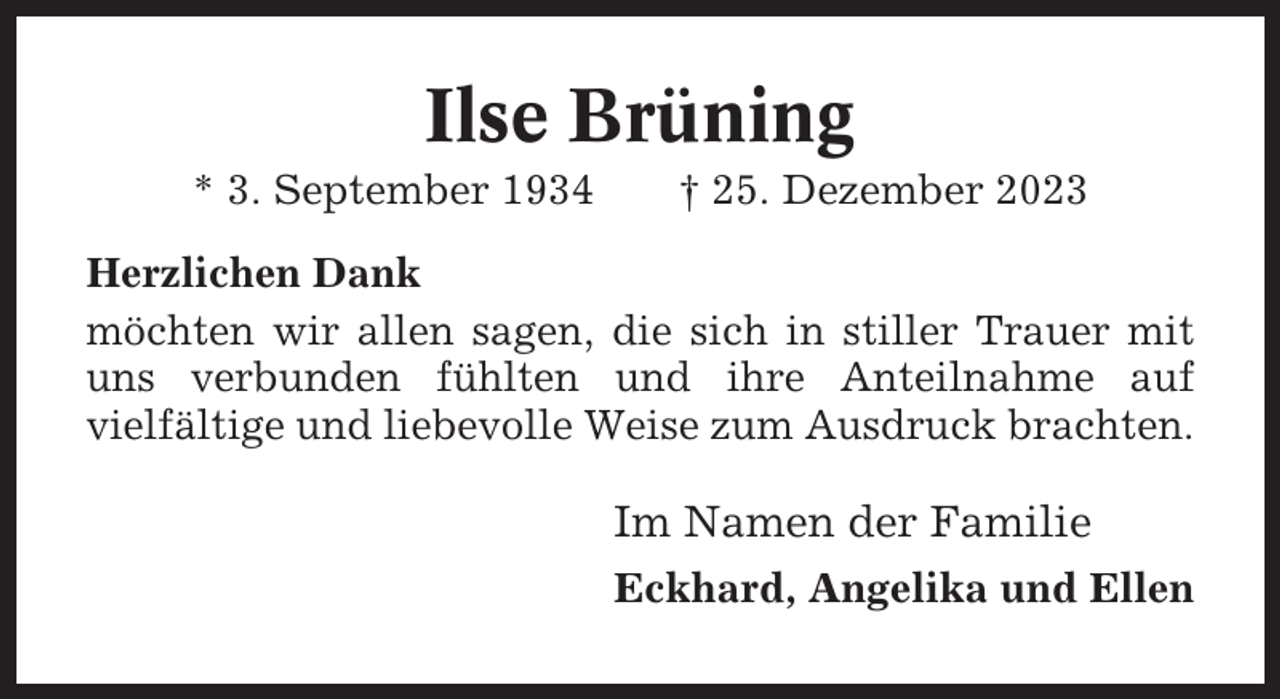 <p>Ilse Brüning<br />* 3. September 1934</p><p>† 25. Dezember 2023</p><p>Herzlichen Dank<br />möchten wir allen sagen, die sich in stiller Trauer mit<br />uns verbunden fühlten und ihre Anteilnahme auf<br />vielfältige und liebevolle Weise zum Ausdruck brachten.</p><p>Im Namen der Familie<br />Eckhard, Angelika und Ellen</p>