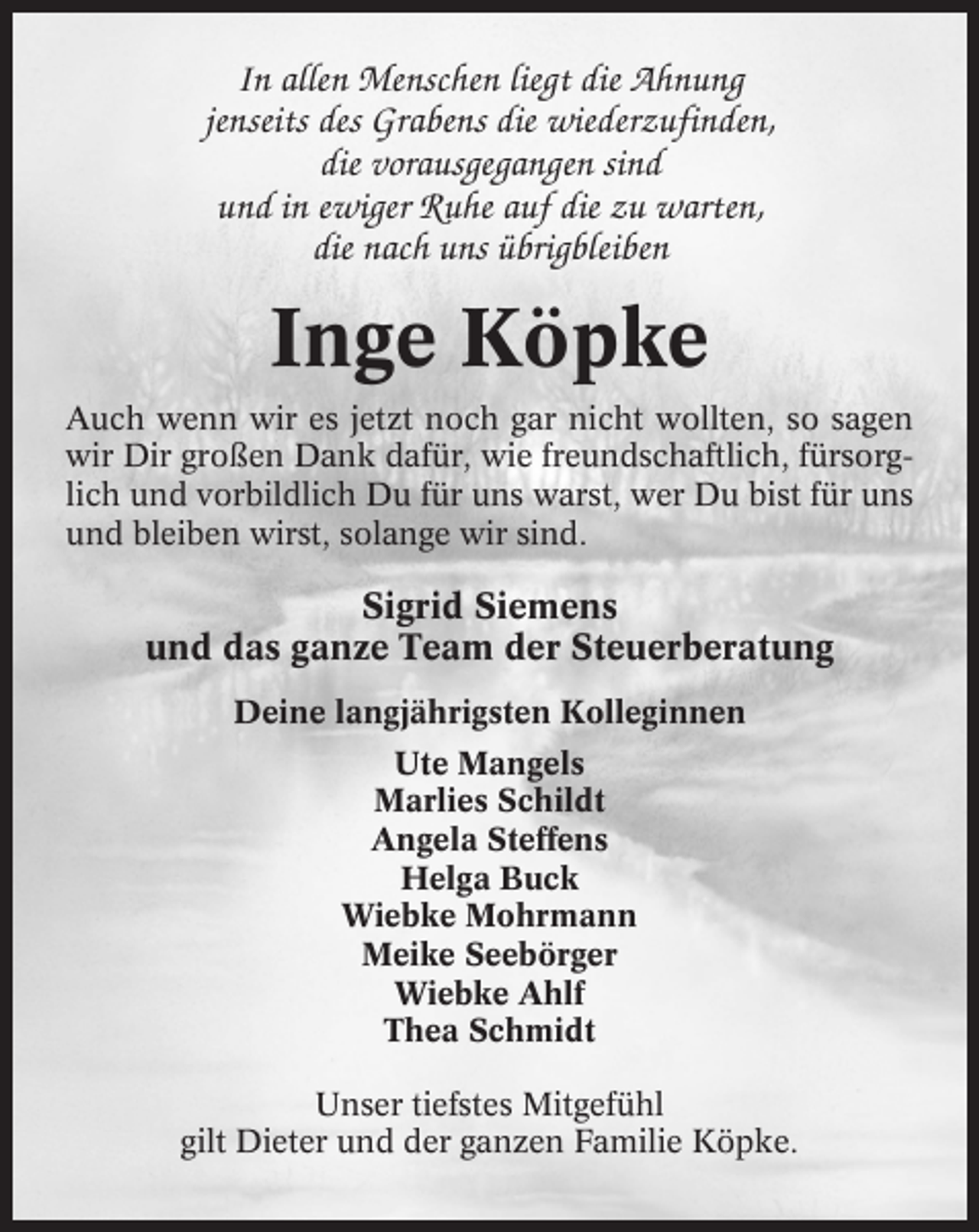 <p>In allen Menschen liegt die Ahnung<br />jenseits des Grabens die wiederzufinden,<br />die vorausgegangen sind<br />und in ewiger Ruhe auf die zu warten,<br />die nach uns übrigbleiben</p><p>Inge Köpke<br />Auch wenn wir es jetzt noch gar nicht wollten, so sagen<br />wir Dir großen Dank dafür, wie freundschaftlich, fürsorglich und vorbildlich Du für uns warst, wer Du bist für uns<br />und bleiben wirst, solange wir sind.</p><p>Sigrid Siemens<br />und das ganze Team der Steuerberatung<br />Deine langjährigsten Kolleginnen<br />Ute Mangels<br />Marlies Schildt<br />Angela Steffens<br />Helga Buck<br />Wiebke Mohrmann<br />Meike Seebörger<br />Wiebke Ahlf<br />Thea Schmidt<br />Unser tiefstes Mitgefühl<br />gilt Dieter und der ganzen Familie Köpke.</p>