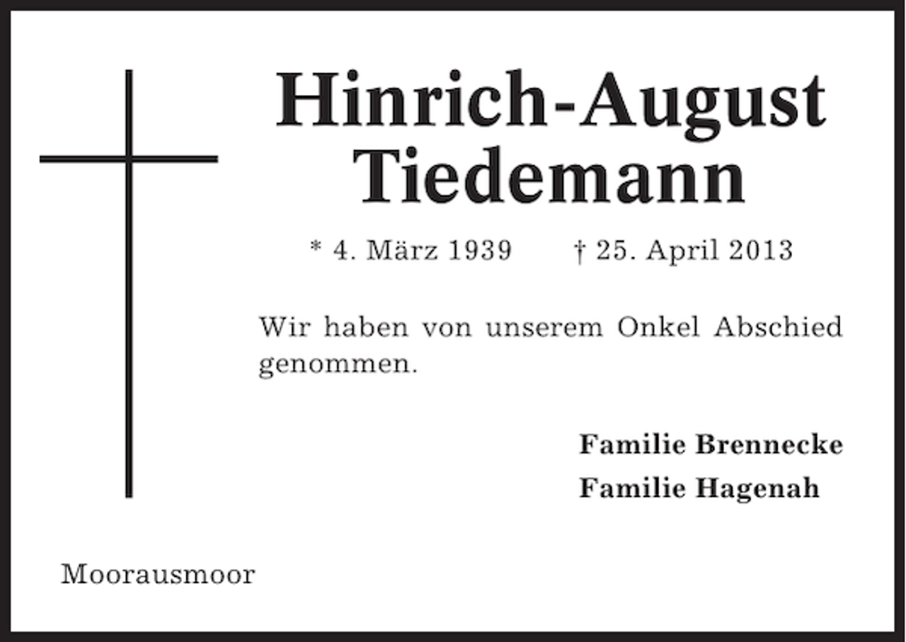 <p>Hinrich-August<br />Tiedemann<br />* 4. März 1939</p><p>† 25. April 2013</p><p>Wir haben von unserem Onkel Abschied<br />genommen.<br />Familie Brennecke<br />Familie Hagenah<br />Moorausmoor</p>
