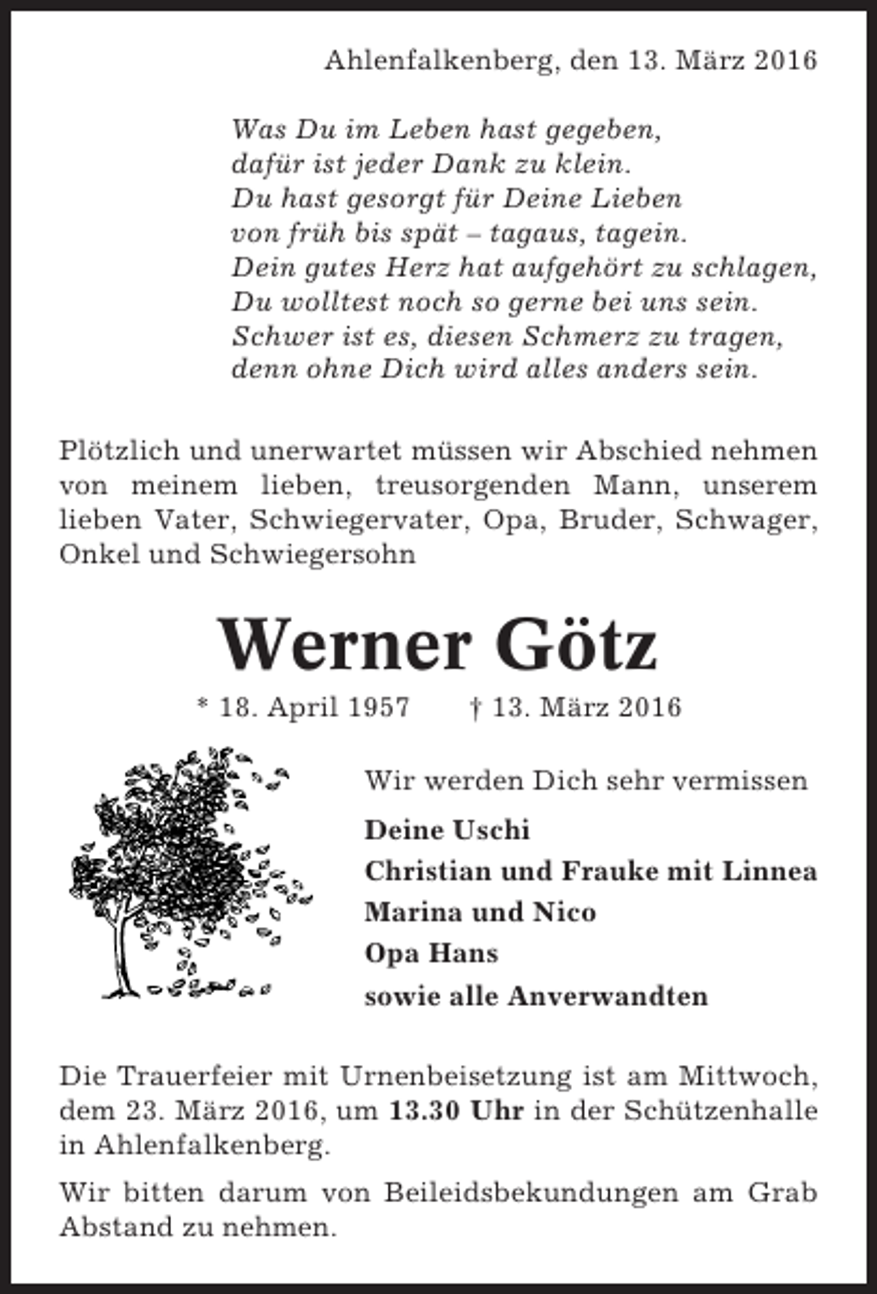 <p>Ahlenfalkenberg, den 13. März 2016<br />Was Du im Leben hast gegeben,<br />dafür ist jeder Dank zu klein.<br />Du hast gesorgt für Deine Lieben<br />von früh bis spät – tagaus, tagein.<br />Dein gutes Herz hat aufgehört zu schlagen,<br />Du wolltest noch so gerne bei uns sein.<br />Schwer ist es, diesen Schmerz zu tragen,<br />denn ohne Dich wird alles anders sein.<br />Plötzlich und unerwartet müssen wir Abschied nehmen<br />von meinem lieben, treusorgenden Mann, unserem<br />lieben Vater, Schwiegervater, Opa, Bruder, Schwager,<br />Onkel und Schwiegersohn</p><p>Werner Götz<br />* 18. April 1957</p><p>† 13. März 2016</p><p>Wir werden Dich sehr vermissen<br />Deine Uschi<br />Christian und Frauke mit Linnea<br />Marina und Nico<br />Opa Hans<br />sowie alle Anverwandten<br />Die Trauerfeier mit Urnenbeisetzung ist am Mittwoch,<br />dem 23. März 2016, um 13.30 Uhr in der Schützenhalle<br />in Ahlenfalkenberg.<br />Wir bitten darum von Beileidsbekundungen am Grab<br />Abstand zu nehmen.</p>