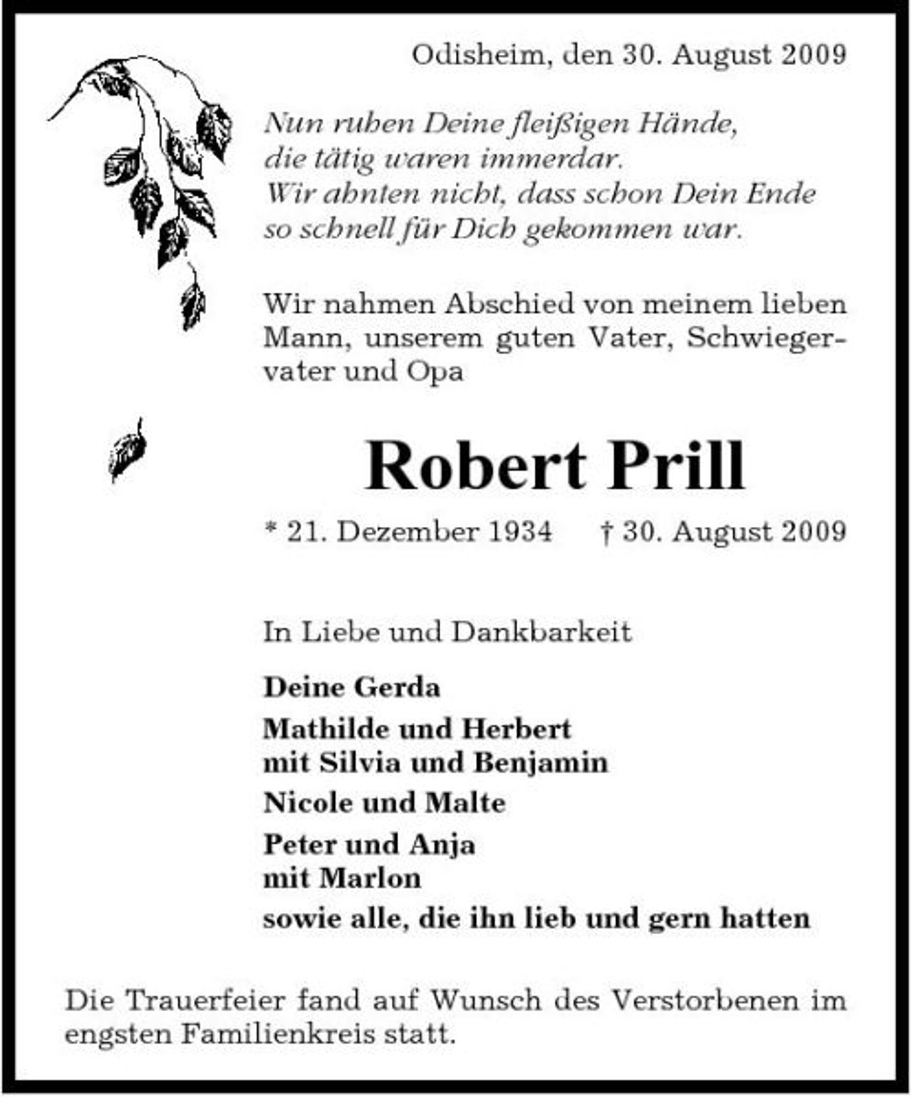 <p>Odisheim, den 30. August 2009</p><p>Nun ruhen Deine fleißigen Hände, die tätig waren immerdar. Wir ahnten nicht, dass schon Dein Ende so schnell für Dich gekommen war.<br />Wir nahmen Abschied von meinem lieben Mann, unserem guten Vater, Schwiegervater und Opa</p><p>Robert Prill<br />* 21. Dezember 1934 † 30. August 2009 In Liebe und Dankbarkeit Deine Gerda Mathilde und Herbert mit Silvia und Benjamin Nicole und Malte Peter und Anja mit Marlon sowie alle, die ihn lieb und gern hatten Die Trauerfeier fand auf Wunsch des Verstorbenen im engsten Familienkreis statt.</p>