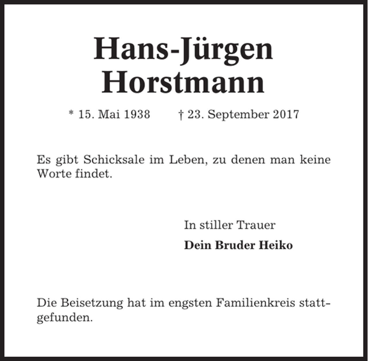 <p>Hans-Jürgen<br />Horstmann<br />* 15. Mai 1938</p><p>† 23. September 2017</p><p>Es gibt Schicksale im Leben, zu denen man keine<br />Worte findet.</p><p>In stiller Trauer<br />Dein Bruder Heiko</p><p>Die Beisetzung hat im engsten Familienkreis stattgefunden.</p>