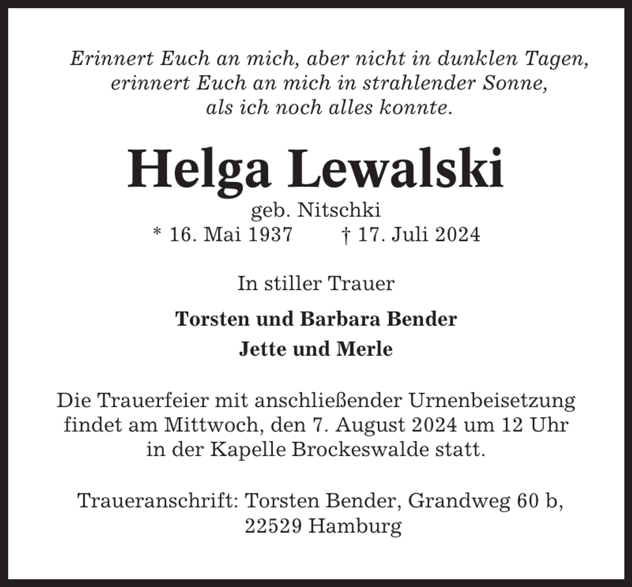 <p>Erinnert Euch an mich, aber nicht in dunklen Tagen,<br />erinnert Euch an mich in strahlender Sonne,<br />als ich noch alles konnte.</p><p>Helga Lewalski<br />geb. Nitschki<br />* 16. Mai 1937<br />† 17. Juli 2024<br />In stiller Trauer<br />Torsten und Barbara Bender<br />Jette und Merle<br />Die Trauerfeier mit anschließender Urnenbeisetzung<br />findet am Mittwoch, den 7. August 2024 um 12 Uhr<br />in der Kapelle Brockeswalde statt.<br />Traueranschrift: Torsten Bender, Grandweg 60 b,<br />22529 Hamburg</p>