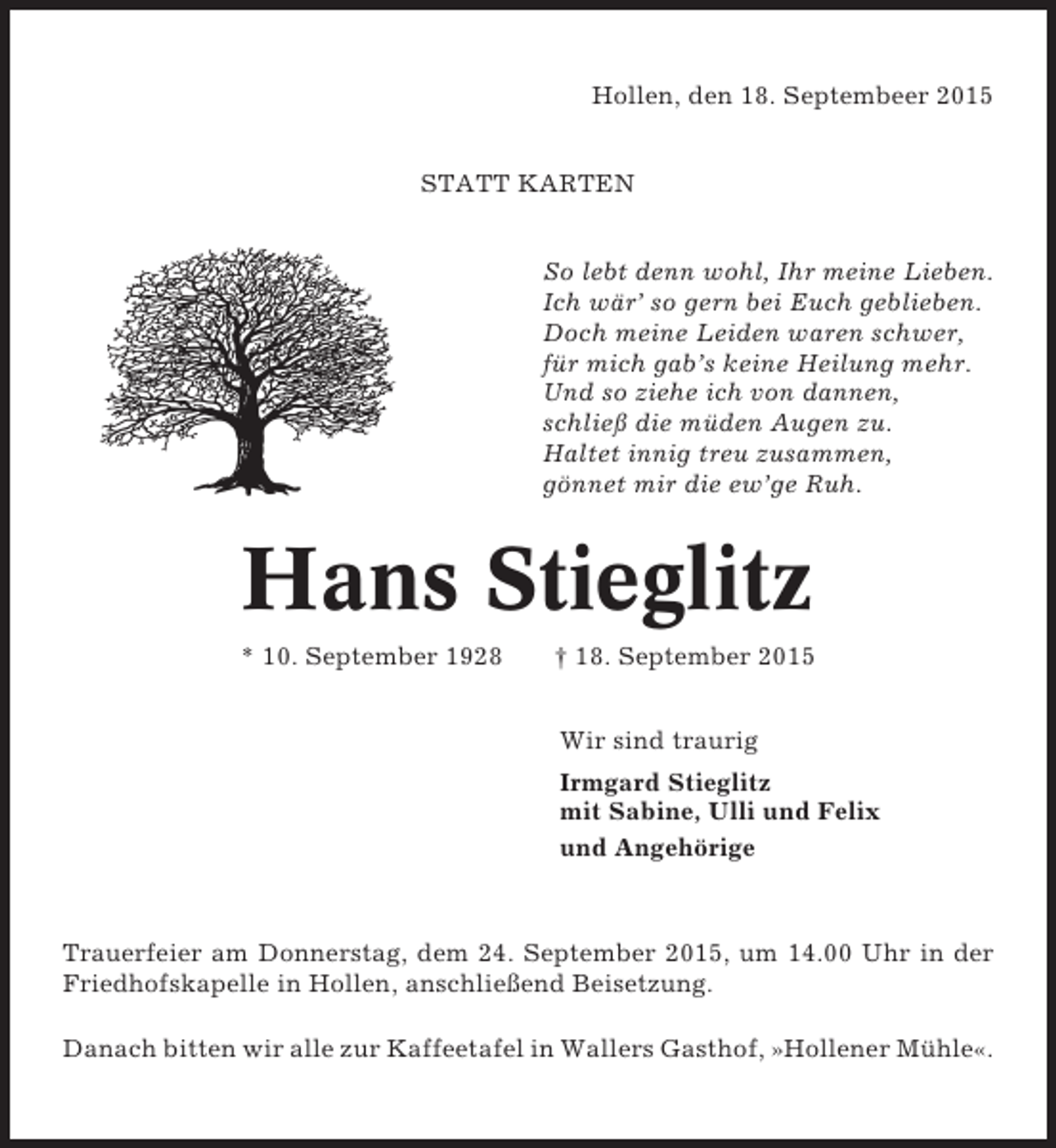 <p>Hollen, den 18. Septembeer 2015<br />STATT KARTEN<br />So lebt denn wohl, Ihr meine Lieben.<br />Ich wär’ so gern bei Euch geblieben.<br />Doch meine Leiden waren schwer,<br />für mich gab’s keine Heilung mehr.<br />Und so ziehe ich von dannen,<br />schließ die müden Augen zu.<br />Haltet innig treu zusammen,<br />gönnet mir die ew’ge Ruh.</p><p>Hans Stieglitz<br />* 10. September 1928</p><p>† 18. September 2015<br />Wir sind traurig<br />Irmgard Stieglitz<br />mit Sabine, Ulli und Felix<br />und Angehörige</p><p>Trauerfeier am Donnerstag, dem 24. September 2015, um 14.00 Uhr in der<br />Friedhofskapelle in Hollen, anschließend Beisetzung.<br />Danach bitten wir alle zur Kaffeetafel in Wallers Gasthof, »Hollener Mühle«.</p>