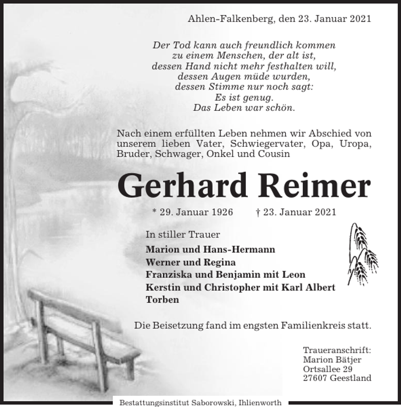 <p>Ahlen-Falkenberg, den 23. Januar 2021<br />Der Tod kann auch freundlich kommen<br />zu einem Menschen, der alt ist,<br />dessen Hand nicht mehr festhalten will,<br />dessen Augen müde wurden,<br />dessen Stimme nur noch sagt:<br />Es ist genug.<br />Das Leben war schön.<br />Nach einem erfüllten Leben nehmen wir Abschied von<br />unserem lieben Vater, Schwiegervater, Opa, Uropa,<br />Bruder, Schwager, Onkel und Cousin</p><p>Gerhard Reimer<br />* 29. Januar 1926</p><p>† 23. Januar 2021</p><p>In stiller Trauer<br />Marion und Hans-Hermann<br />Werner und Regina<br />Franziska und Benjamin mit Leon<br />Kerstin und Christopher mit Karl Albert<br />Torben<br />Die Beisetzung fand im engsten Familienkreis statt.<br />Traueranschrift:<br />Marion Bätjer<br />Ortsallee 29<br />27607 Geestland<br />Bestattungsinstitut Saborowski, Ihlienworth</p>