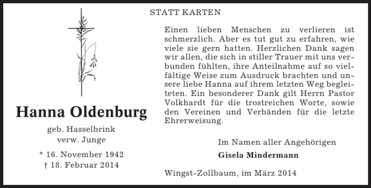 <p>STATT KARTEN</p><p>Hanna Oldenburg<br />geb. Hasselbrink<br />verw. Junge<br />* 16. November 1942<br />† 18. Februar 2014</p><p>Einen lieben Menschen zu verlieren ist<br />schmerzlich. Aber es tut gut zu erfahren, wie<br />viele sie gern hatten. Herzlichen Dank sagen<br />wir allen, die sich in stiller Trauer mit uns verbunden fühlten, ihre Anteilnahme auf so vielfältige Weise zum Ausdruck brachten und unsere liebe Hanna auf ihrem letzten Weg begleiteten. Ein besonderer Dank gilt Herrn Pastor<br />Volkhardt für die trostreichen Worte, sowie<br />den Vereinen und Verbänden für die letzte<br />Ehrerweisung.<br />Im Namen aller Angehörigen<br />Gisela Mindermann<br />Wingst-Zollbaum, im März 2014</p>