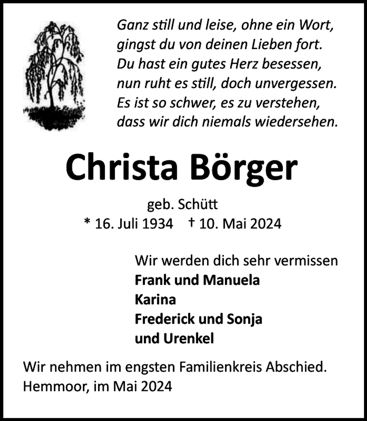 <p>Ganz still und leise, ohne ein Wort,<br />gingst du von deinen Lieben fort.<br />Du hast ein gutes Herz besessen,<br />nun ruht es still, doch unvergessen.<br />Es ist so schwer, es zu verstehen,<br />dass wir dich niemals wiedersehen.</p><p>Christa Börger<br />geb. Schütt<br />* 16. Juli 1934 † 10. Mai 2024<br />Wir werden dich sehr vermissen<br />Frank und Manuela<br />Karina<br />Frederick und Sonja<br />und Urenkel<br />Wir nehmen im engsten Familienkreis Abschied.<br />Hemmoor, im Mai 2024</p>