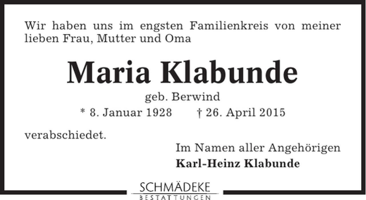 <p>Wir haben uns im engsten Familienkreis von meiner<br />lieben Frau, Mutter und Oma</p><p>Maria Klabunde<br />geb. Berwind<br />* 8. Januar 1928<br />† 26. April 2015<br />verabschiedet.<br />Im Namen aller Angehörigen<br />Karl-Heinz Klabunde</p>