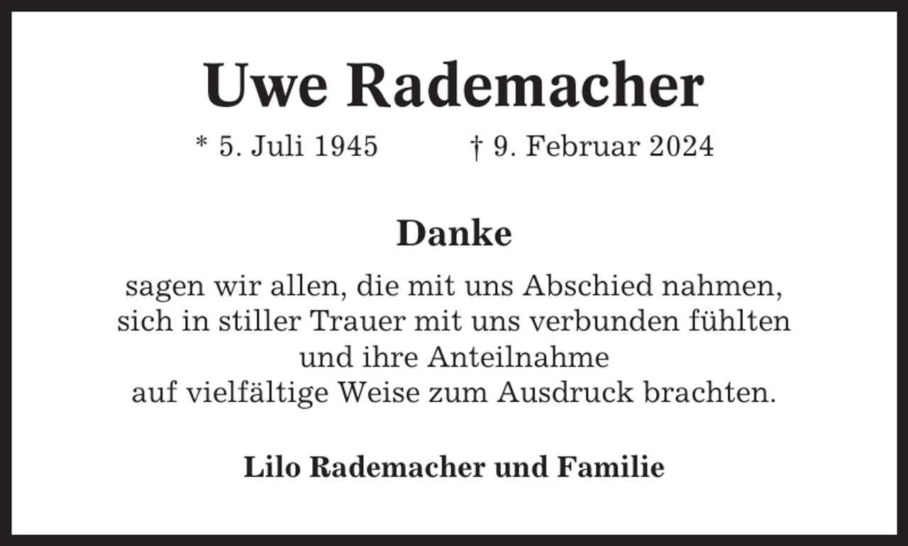 <p>Uwe Rademacher<br />* 5. Juli 1945</p><p>† 9. Februar 2024</p><p>Danke<br />sagen wir allen, die mit uns Abschied nahmen,<br />sich in stiller Trauer mit uns verbunden fühlten<br />und ihre Anteilnahme<br />auf vielfältige Weise zum Ausdruck brachten.<br />Lilo Rademacher und Familie</p>