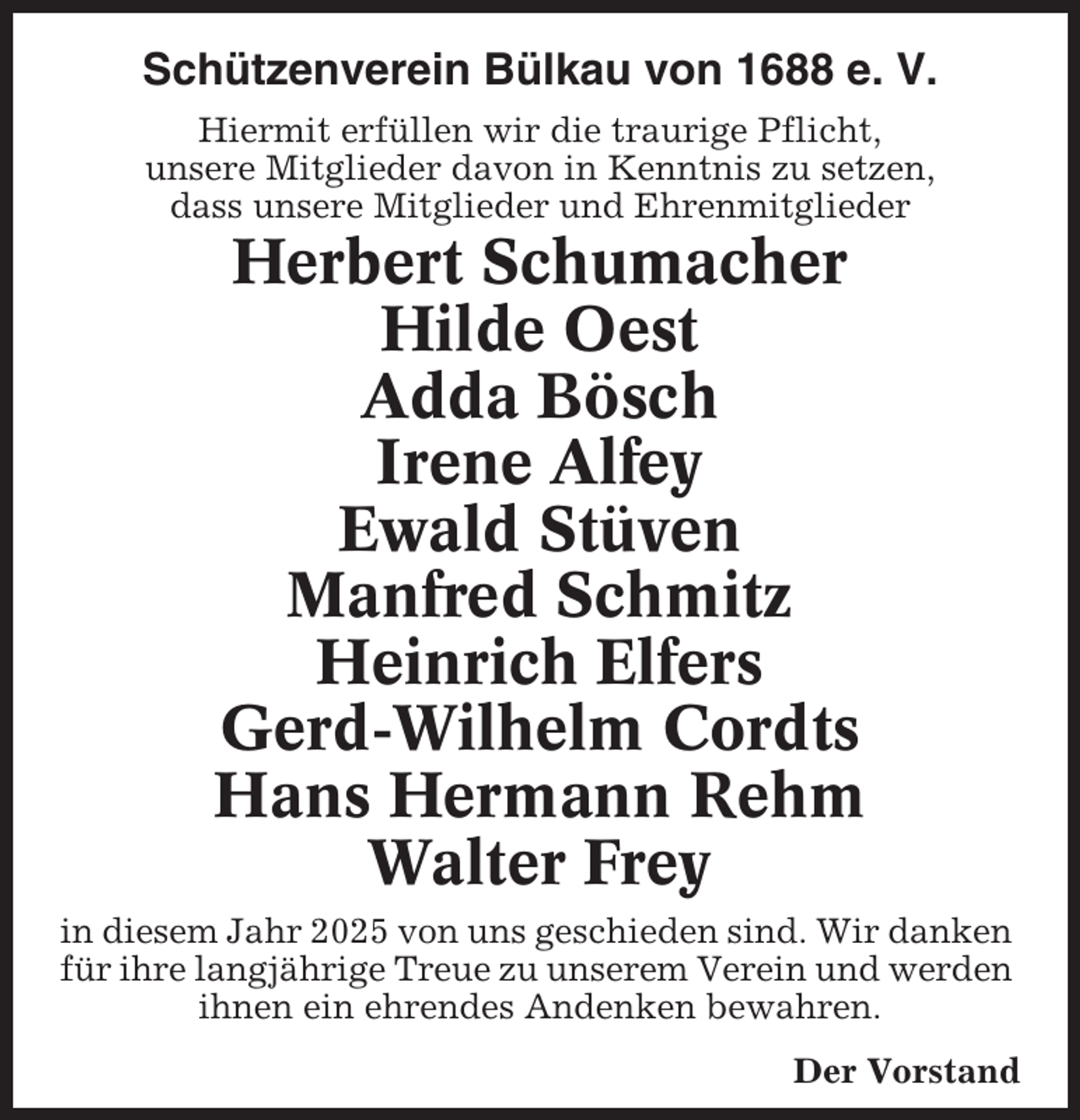<p>Schützenverein Bülkau von 1688 e. V.<br />Hiermit erfüllen wir die traurige Pflicht,<br />unsere Mitglieder davon in Kenntnis zu setzen,<br />dass unsere Mitglieder und Ehrenmitglieder</p><p>Herbert Schumacher<br />Hilde Oest<br />Adda Bösch<br />Irene Alfey<br />Ewald Stüven<br />Manfred Schmitz<br />Heinrich Elfers<br />Gerd-Wilhelm Cordts<br />Hans Hermann Rehm<br />Walter Frey<br />in diesem Jahr 2025 von uns geschieden sind. Wir danken<br />für ihre langjährige Treue zu unserem Verein und werden<br />ihnen ein ehrendes Andenken bewahren.<br />Der Vorstand</p>