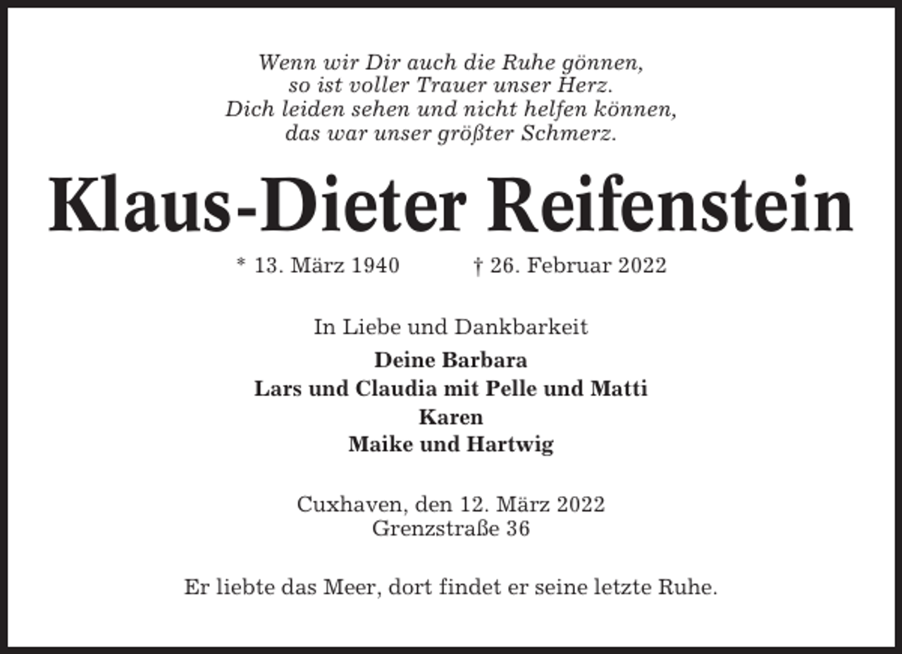 <p>Wenn wir Dir auch die Ruhe gönnen,<br />so ist voller Trauer unser Herz.<br />Dich leiden sehen und nicht helfen können,<br />das war unser größter Schmerz.</p><p>Klaus-Dieter Reifenstein<br />* 13. März 1940</p><p>† 26. Februar 2022</p><p>In Liebe und Dankbarkeit<br />Deine Barbara<br />Lars und Claudia mit Pelle und Matti<br />Karen<br />Maike und Hartwig<br />Cuxhaven, den 12. März 2022<br />Grenzstraße 36<br />Er liebte das Meer, dort findet er seine letzte Ruhe.</p>
