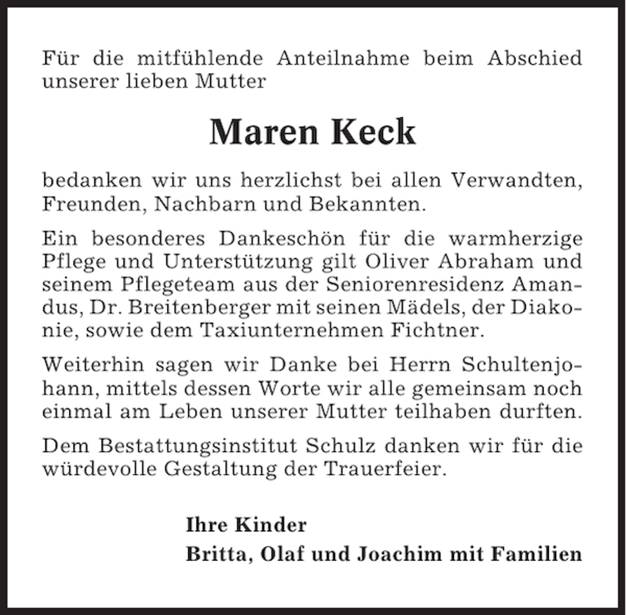 <p>Für die mitfühlende Anteilnahme beim Abschied<br />unserer lieben Mutter</p><p>Maren Keck<br />bedanken wir uns herzlichst bei allen Verwandten,<br />Freunden, Nachbarn und Bekannten.<br />Ein besonderes Dankeschön für die warmherzige<br />Pflege und Unterstützung gilt Oliver Abraham und<br />seinem Pflegeteam aus der Seniorenresidenz Amandus, Dr. Breitenberger mit seinen Mädels, der Diakonie, sowie dem Taxiunternehmen Fichtner.<br />Weiterhin sagen wir Danke bei Herrn Schultenjohann, mittels dessen Worte wir alle gemeinsam noch<br />einmal am Leben unserer Mutter teilhaben durften.<br />Dem Bestattungsinstitut Schulz danken wir für die<br />würdevolle Gestaltung der Trauerfeier.<br />Ihre Kinder<br />Britta, Olaf und Joachim mit Familien</p>