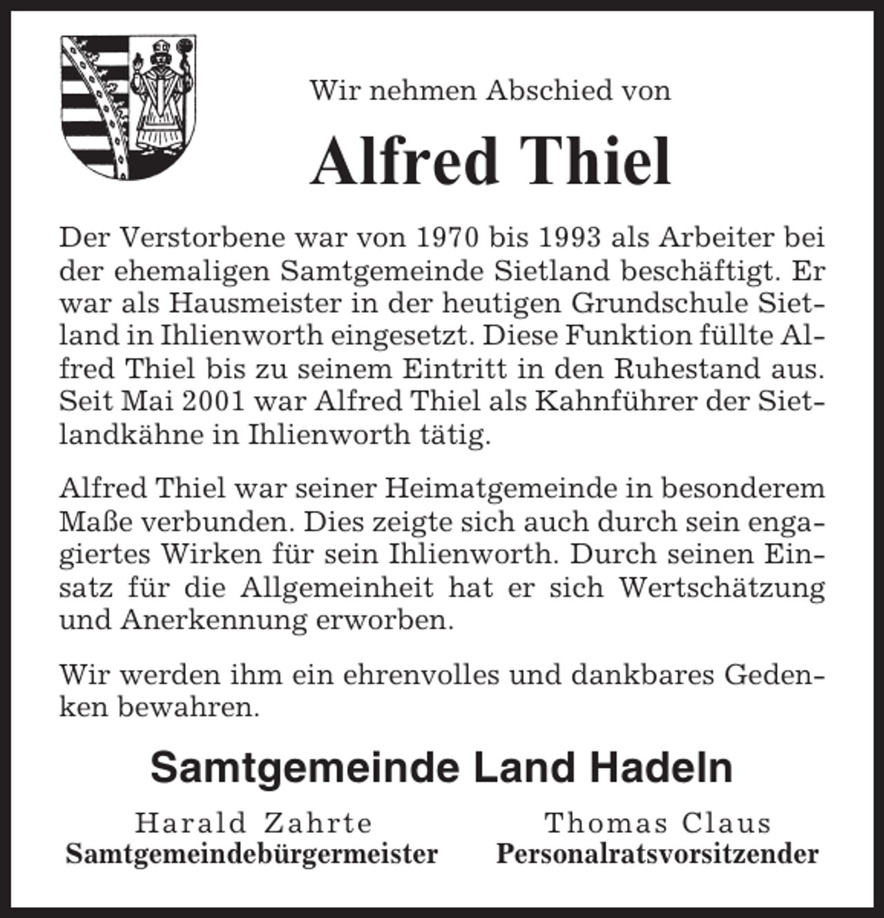 <p>Wir nehmen Abschied von</p><p>Alfred Thiel<br />Der Verstorbene war von 1970 bis 1993 als Arbeiter bei<br />der ehemaligen Samtgemeinde Sietland beschäftigt. Er<br />war als Hausmeister in der heutigen Grundschule Sietland in Ihlienworth eingesetzt. Diese Funktion füllte Alfred Thiel bis zu seinem Eintritt in den Ruhestand aus.<br />Seit Mai 2001 war Alfred Thiel als Kahnführer der Sietlandkähne in Ihlienworth tätig.<br />Alfred Thiel war seiner Heimatgemeinde in besonderem<br />Maße verbunden. Dies zeigte sich auch durch sein engagiertes Wirken für sein Ihlienworth. Durch seinen Einsatz für die Allgemeinheit hat er sich Wertschätzung<br />und Anerkennung erworben.<br />Wir werden ihm ein ehrenvolles und dankbares Gedenken bewahren.</p><p>Samtgemeinde Land Hadeln<br />Harald Zahrte<br />Samtgemeindebürgermeister</p><p>Thomas Claus<br />Personalratsvorsitzender</p>