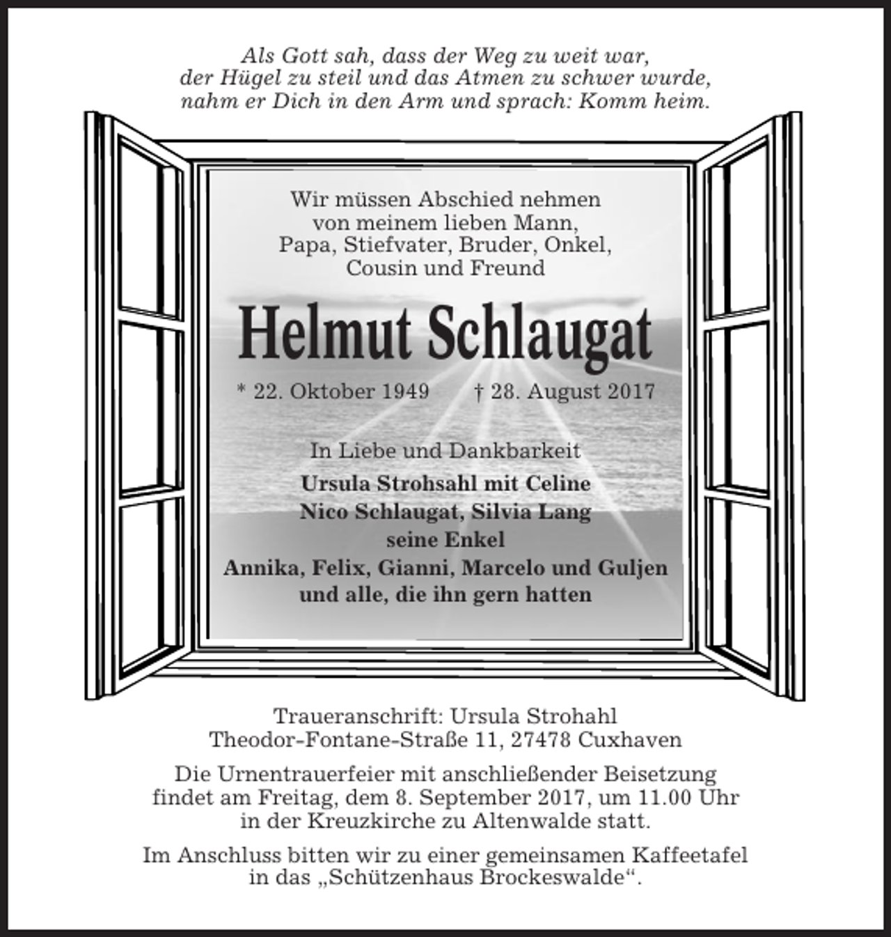<p>Als Gott sah, dass der Weg zu weit war,<br />der Hügel zu steil und das Atmen zu schwer wurde,<br />nahm er Dich in den Arm und sprach: Komm heim.</p><p>Wir müssen Abschied nehmen<br />von meinem lieben Mann,<br />Papa, Stiefvater, Bruder, Onkel,<br />Cousin und Freund</p><p>Helmut Schlaugat<br />* 22. Oktober 1949</p><p>† 28. August 2017</p><p>In Liebe und Dankbarkeit<br />Ursula Strohsahl mit Celine<br />Nico Schlaugat, Silvia Lang<br />seine Enkel<br />Annika, Felix, Gianni, Marcelo und Guljen<br />und alle, die ihn gern hatten</p><p>Traueranschrift: Ursula Strohahl<br />Theodor-Fontane-Straße 11, 27478 Cuxhaven<br />Die Urnentrauerfeier mit anschließender Beisetzung<br />findet am Freitag, dem 8. September 2017, um 11.00 Uhr<br />in der Kreuzkirche zu Altenwalde statt.<br />Im Anschluss bitten wir zu einer gemeinsamen Kaffeetafel<br />in das „Schützenhaus Brockeswalde“.</p>