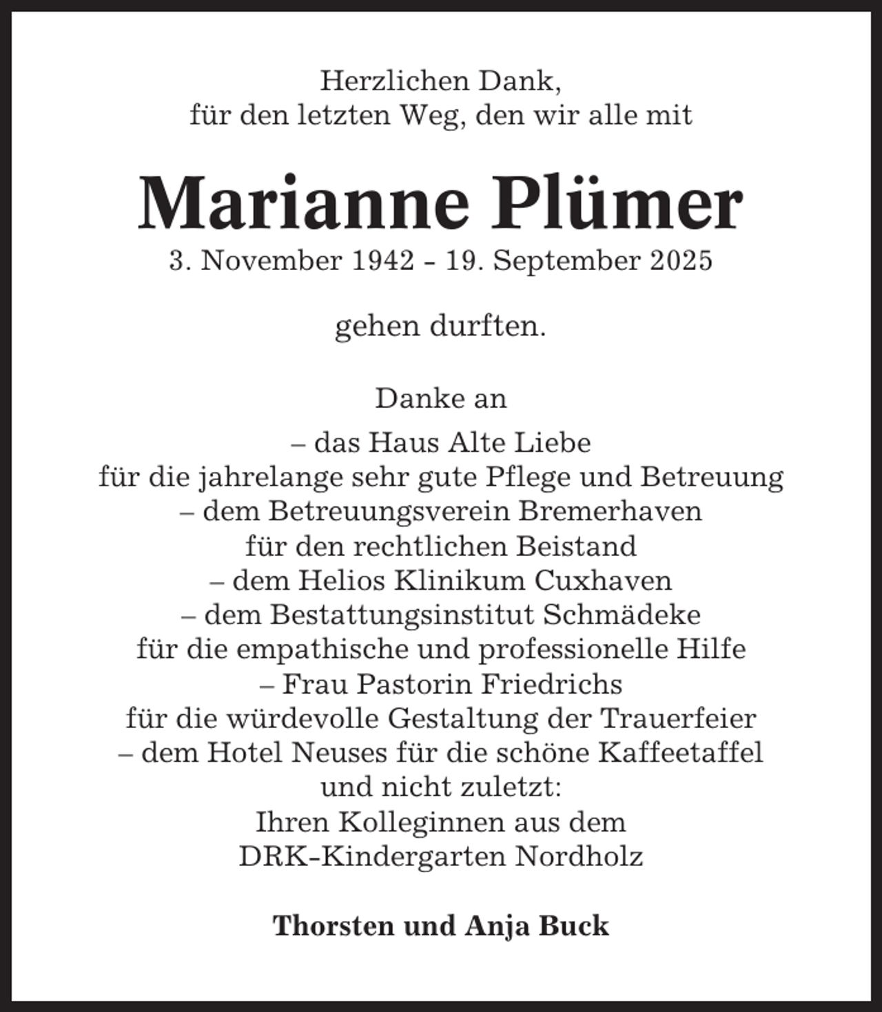 <p>Herzlichen Dank,<br />für den letzten Weg, den wir alle mit</p><p>Marianne Plümer<br />3. November 1942 - 19. September 2025</p><p>gehen durften.<br />Danke an<br />– das Haus Alte Liebe<br />für die jahrelange sehr gute Pflege und Betreuung<br />– dem Betreuungsverein Bremerhaven<br />für den rechtlichen Beistand<br />– dem Helios Klinikum Cuxhaven<br />– dem Bestattungsinstitut Schmädeke<br />für die empathische und professionelle Hilfe<br />– Frau Pastorin Friedrichs<br />für die würdevolle Gestaltung der Trauerfeier<br />– dem Hotel Neuses für die schöne Kaffeetaffel<br />und nicht zuletzt:<br />Ihren Kolleginnen aus dem<br />DRK-Kindergarten Nordholz<br />Thorsten und Anja Buck</p>