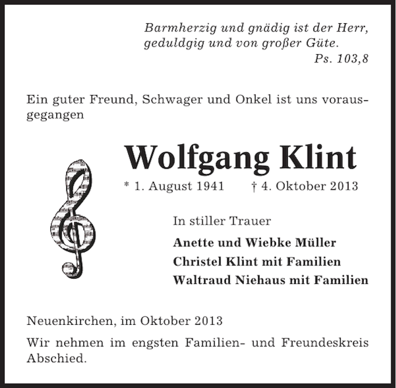 <p>Barmherzig und gnädig ist der Herr,<br />geduldgig und von großer Güte.<br />Ps. 103,8<br />Ein guter Freund, Schwager und Onkel ist uns vorausgegangen</p><p>Wolfgang Klint<br />* 1. August 1941</p><p>† 4. Oktober 2013</p><p>In stiller Trauer<br />Anette und Wiebke Müller<br />Christel Klint mit Familien<br />Waltraud Niehaus mit Familien<br />Neuenkirchen, im Oktober 2013<br />Wir nehmen im engsten Familien- und Freundeskreis<br />Abschied.</p>