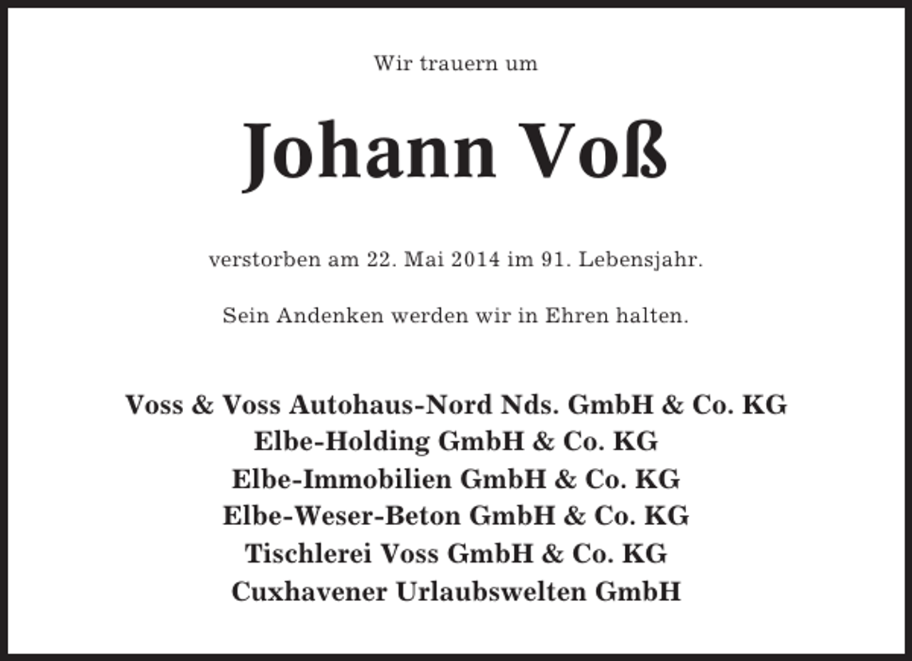 <p>Wir trauern um</p><p>Johann Voß<br />verstorben am 22. Mai 2014 im 91. Lebensjahr.<br />Sein Andenken werden wir in Ehren halten.</p><p>Voss &amp; Voss Autohaus-Nord Nds. GmbH &amp; Co. KG<br />Elbe-Holding GmbH &amp; Co. KG<br />Elbe-Immobilien GmbH &amp; Co. KG<br />Elbe-Weser-Beton GmbH &amp; Co. KG<br />Tischlerei Voss GmbH &amp; Co. KG<br />Cuxhavener Urlaubswelten GmbH</p>