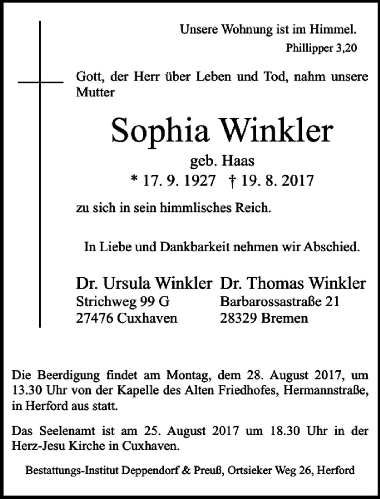 <p>Unsere Wohnung ist im Himmel.<br />Phillipper 3,20</p><p>Gott, der Herr über Leben und Tod, nahm unsere<br />Mutter</p><p>Sophia Winkler<br />geb. Haas<br />* 17. 9. 1927 † 19. 8. 2017</p><p>zu sich in sein himmlisches Reich.<br />In Liebe und Dankbarkeit nehmen wir Abschied.</p><p>Dr. Ursula Winkler Dr. Thomas Winkler<br />Strichweg 99 G<br />27476 Cuxhaven</p><p>Barbarossastraße 21<br />28329 Bremen</p><p>Die Beerdigung findet am Montag, dem 28. August 2017, um<br />13.30 Uhr von der Kapelle des Alten Friedhofes, Hermannstraße,<br />in Herford aus statt.<br />Das Seelenamt ist am 25. August 2017 um 18.30 Uhr in der<br />Herz-Jesu Kirche in Cuxhaven.<br />Bestattungs-Institut Deppendorf &amp; Preuß, Ortsieker Weg 26, Herford</p>