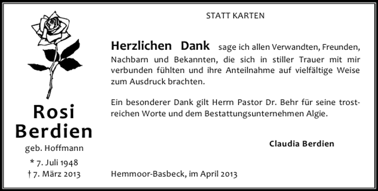 <p>STATT KARTEN</p><p>Herzlichen Dank</p><p>sage ich allen Verwandten, Freunden,<br />Nachbarn und Bekannten, die sich in stiller Trauer mit mir<br />verbunden fühlten und ihre Anteilnahme auf vielfältige Weise<br />zum Ausdruck brachten.</p><p>Rosi<br />Berdien</p><p>Ein besonderer Dank gilt Herrn Pastor Dr. Behr für seine trostreichen Worte und dem Bestattungsunternehmen Algie.<br />Claudia Berdien</p><p>geb. Hoffmann<br />* 7. Juli 1948<br />† 7. März 2013</p><p>Hemmoor-Basbeck, im April 2013</p>