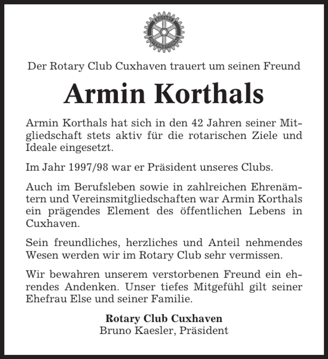 <p>Der Rotary Club Cuxhaven trauert um seinen Freund</p><p>Armin Korthals<br />Armin Korthals hat sich in den 42 Jahren seiner Mitgliedschaft stets aktiv für die rotarischen Ziele und<br />Ideale eingesetzt.<br />Im Jahr 1997/98 war er Präsident unseres Clubs.<br />Auch im Berufsleben sowie in zahlreichen Ehrenämtern und Vereinsmitgliedschaften war Armin Korthals<br />ein prägendes Element des öffentlichen Lebens in<br />Cuxhaven.<br />Sein freundliches, herzliches und Anteil nehmendes<br />Wesen werden wir im Rotary Club sehr vermissen.<br />Wir bewahren unserem verstorbenen Freund ein ehrendes Andenken. Unser tiefes Mitgefühl gilt seiner<br />Ehefrau Else und seiner Familie.<br />Rotary Club Cuxhaven<br />Bruno Kaesler, Präsident</p>
