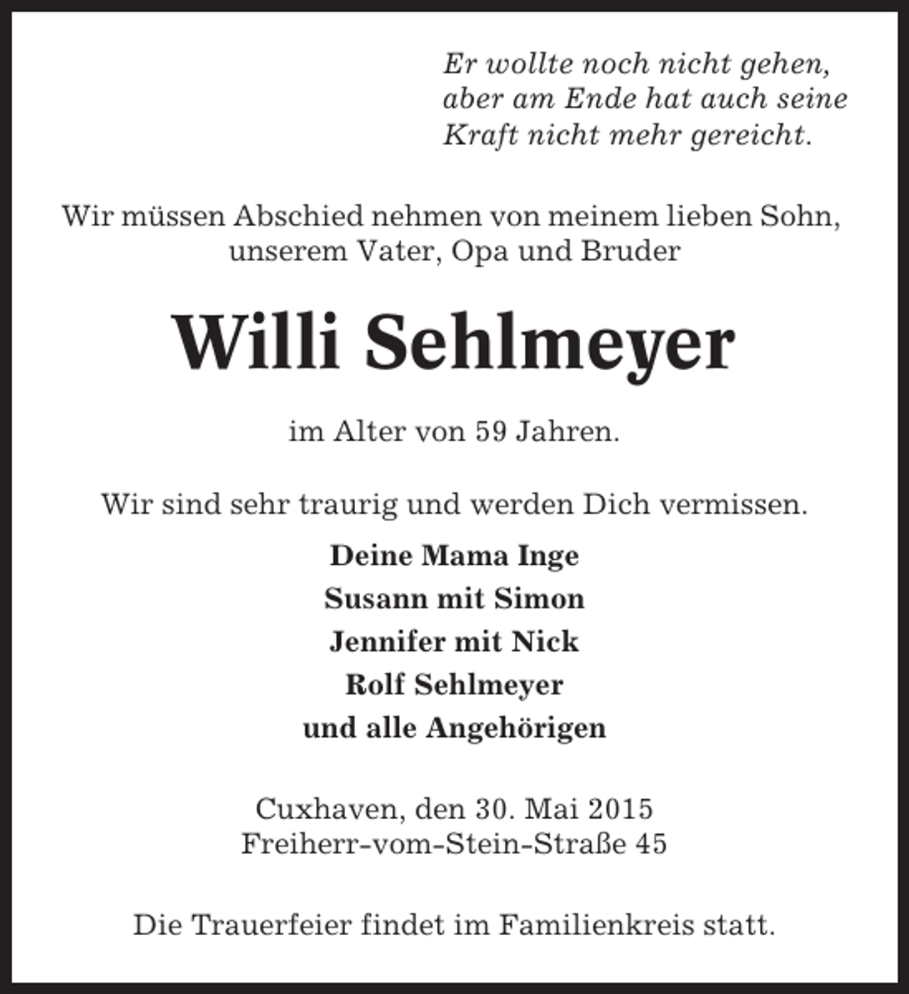 <p>Er wollte noch nicht gehen,<br />aber am Ende hat auch seine<br />Kraft nicht mehr gereicht.<br />Wir müssen Abschied nehmen von meinem lieben Sohn,<br />unserem Vater, Opa und Bruder</p><p>Willi Sehlmeyer<br />im Alter von 59 Jahren.<br />Wir sind sehr traurig und werden Dich vermissen.<br />Deine Mama Inge<br />Susann mit Simon<br />Jennifer mit Nick<br />Rolf Sehlmeyer<br />und alle Angehörigen<br />Cuxhaven, den 30. Mai 2015<br />Freiherr-vom-Stein-Straße 45<br />Die Trauerfeier findet im Familienkreis statt.</p>
