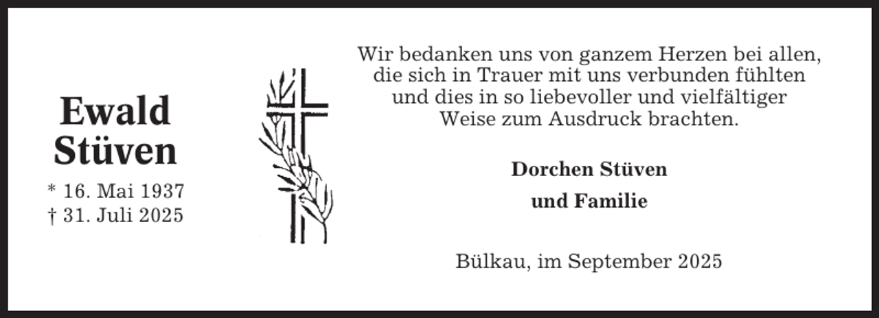 <p>Ewald<br />Stüven<br />* 16. Mai 1937<br />† 31. Juli 2025</p><p>Wir bedanken uns von ganzem Herzen bei allen,<br />die sich in Trauer mit uns verbunden fühlten<br />und dies in so liebevoller und vielfältiger<br />Weise zum Ausdruck brachten.<br />Dorchen Stüven<br />und Familie<br />Bülkau, im September 2025</p>