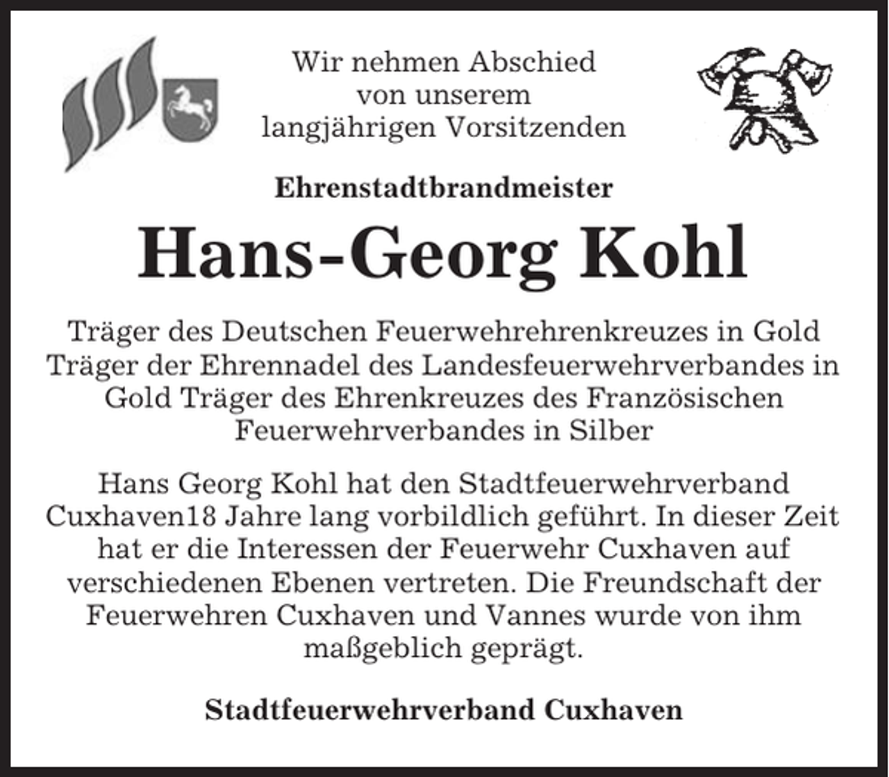 <p>Wir nehmen Abschied<br />von unserem<br />langjährigen Vorsitzenden<br />Ehrenstadtbrandmeister</p><p>Hans-Georg Kohl<br />Träger des Deutschen Feuerwehrehrenkreuzes in Gold<br />Träger der Ehrennadel des Landesfeuerwehrverbandes in<br />Gold Träger des Ehrenkreuzes des Französischen<br />Feuerwehrverbandes in Silber<br />Hans Georg Kohl hat den Stadtfeuerwehrverband<br />Cuxhaven18 Jahre lang vorbildlich geführt. In dieser Zeit<br />hat er die Interessen der Feuerwehr Cuxhaven auf<br />verschiedenen Ebenen vertreten. Die Freundschaft der<br />Feuerwehren Cuxhaven und Vannes wurde von ihm<br />maßgeblich geprägt.<br />Stadtfeuerwehrverband Cuxhaven</p>