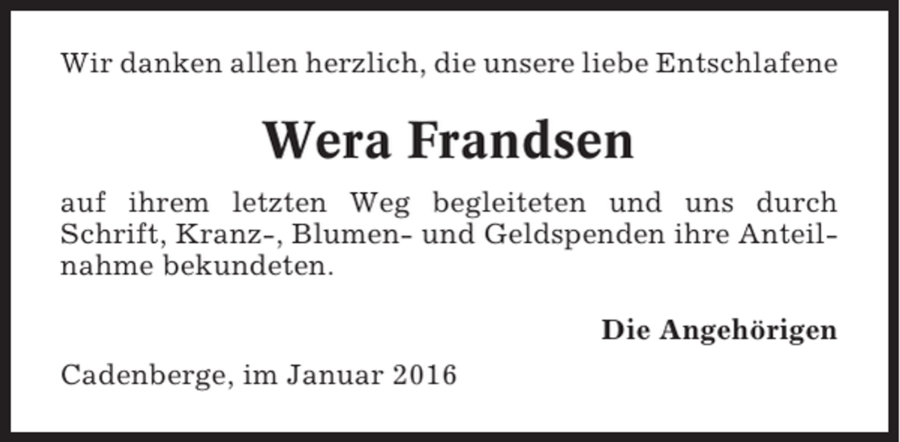 <p>Wir danken allen herzlich, die unsere liebe Entschlafene</p><p>Wera Frandsen<br />auf ihrem letzten Weg begleiteten und uns durch<br />Schrift, Kranz-, Blumen- und Geldspenden ihre Anteilnahme bekundeten.<br />Die Angehörigen<br />Cadenberge, im Januar 2016</p>